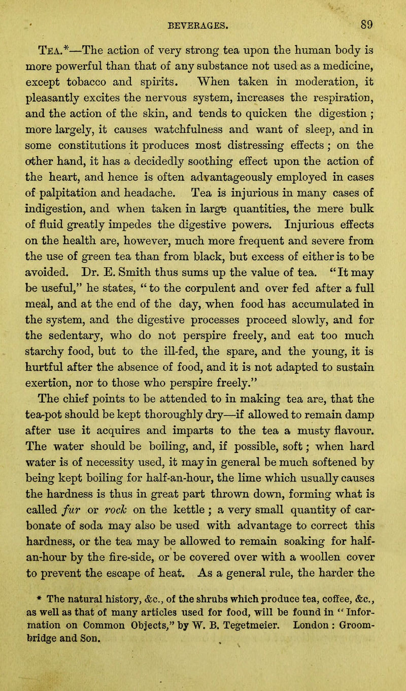Tea.*—The action of very strong tea upon the human body is more powerful than that of any substance not used as a medicine, except tobacco and spirits. When taken in moderation, it pleasantly excites the nervous system, increases the respiration, and the action of the skin, and tends to quicken the digestion ; more largely, it causes watchfulness and want of sleep, and in some constitutions it produces most distressing effects; on the other hand, it has a decidedly soothing effect upon the action of the heart, and hence is often advantageously employed in cases of palpitation and headache. Tea is injurious in many cases of indigestion, and when taken in large quantities, the mere bulk of fluid greatly impedes the digestive powers. Injurious effects on the health are, however, much more frequent and severe from the use of green tea than from black, but excess of either is to be avoided. Dr. E. Smith thus sums up the value of tea. “It may be useful,” he states, “ to the corpulent and over fed after a full meal, and at the end of the day, when food has accumulated in the system, and the digestive processes proceed slowly, and for the sedentary, who do not perspire freely, and eat too much starchy food, but to the ill-fed, the spare, and the young, it is hurtful after the absence of food, and it is not adapted to sustain exertion, nor to those who perspire freely.” The chief points to be attended to in making tea are, that the tea-pot should be kept thoroughly dry—if allowed to remain damp after use it acquires and imparts to the tea a musty flavour. The water should be boiling, and, if possible, soft; when hard water is of necessity used, it may in general be much softened by being kept boiling for half-an-hour, the lime which usually causes the hardness is thus in great part thrown down, forming what is called fur or rock on the kettle ; a very small quantity of car- bonate of soda may also be used with advantage to correct this hardness, or the tea may be allowed to remain soaking for half- an-hour by the fire-side, or be covered over with a woollen cover to prevent the escape of heat. As a general rule, the harder the * The natural history, &c., of the shrubs which produce tea, coffee, &c., as well as that of many articles used for food, will be found in ‘f Infor- mation on Common Objects,” by W. B. Tegetmeier. London : Groom- bridge and Son.