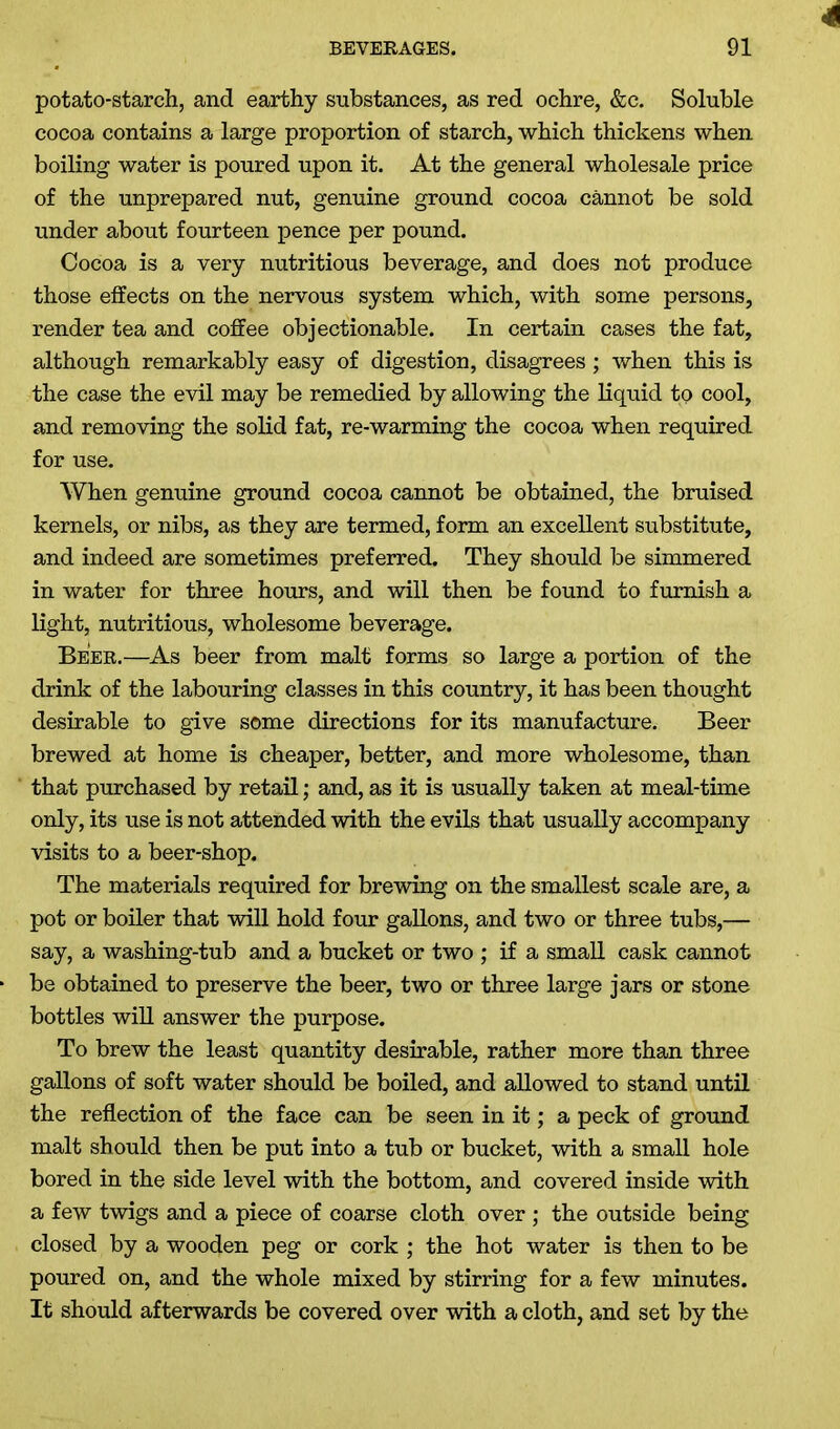 potato-starch, and earthy substances, as red ochre, &c. Soluble cocoa contains a large proportion of starch, which thickens when boiling water is poured upon it. At the general wholesale price of the unprepared nut, genuine ground cocoa cannot be sold under about fourteen pence per pound. Cocoa is a very nutritious beverage, and does not produce those effects on the nervous system which, with some persons, render tea and coffee objectionable. In certain cases the fat, although remarkably easy of digestion, disagrees; when this is the case the evil may be remedied by allowing the liquid to cool, and removing the solid fat, re-warming the cocoa when required for use. When genuine ground cocoa cannot be obtained, the bruised kernels, or nibs, as they are termed, form an excellent substitute, and indeed are sometimes preferred. They should be simmered in water for three hours, and will then be found to furnish a light, nutritious, wholesome beverage. Beer.—As beer from malt forms so large a portion of the drink of the labouring classes in this country, it has been thought desirable to give some directions for its manufacture. Beer brewed at home is cheaper, better, and more wholesome, than that purchased by retail; and, as it is usually taken at meal-time only, its use is not attended with the evils that usually accompany visits to a beer-shop. The materials required for brewing on the smallest scale are, a pot or boiler that will hold four gallons, and two or three tubs,— say, a washing-tub and a bucket or two ; if a small cask cannot be obtained to preserve the beer, two or three large jars or stone bottles will answer the purpose. To brew the least quantity desirable, rather more than three gallons of soft water should be boiled, and allowed to stand until the reflection of the face can be seen in it; a peck of ground malt should then be put into a tub or bucket, with a small hole bored in the side level with the bottom, and covered inside with a few twigs and a piece of coarse cloth over ; the outside being closed by a wooden peg or cork ; the hot water is then to be poured on, and the whole mixed by stirring for a few minutes. It should afterwards be covered over with a cloth, and set by the