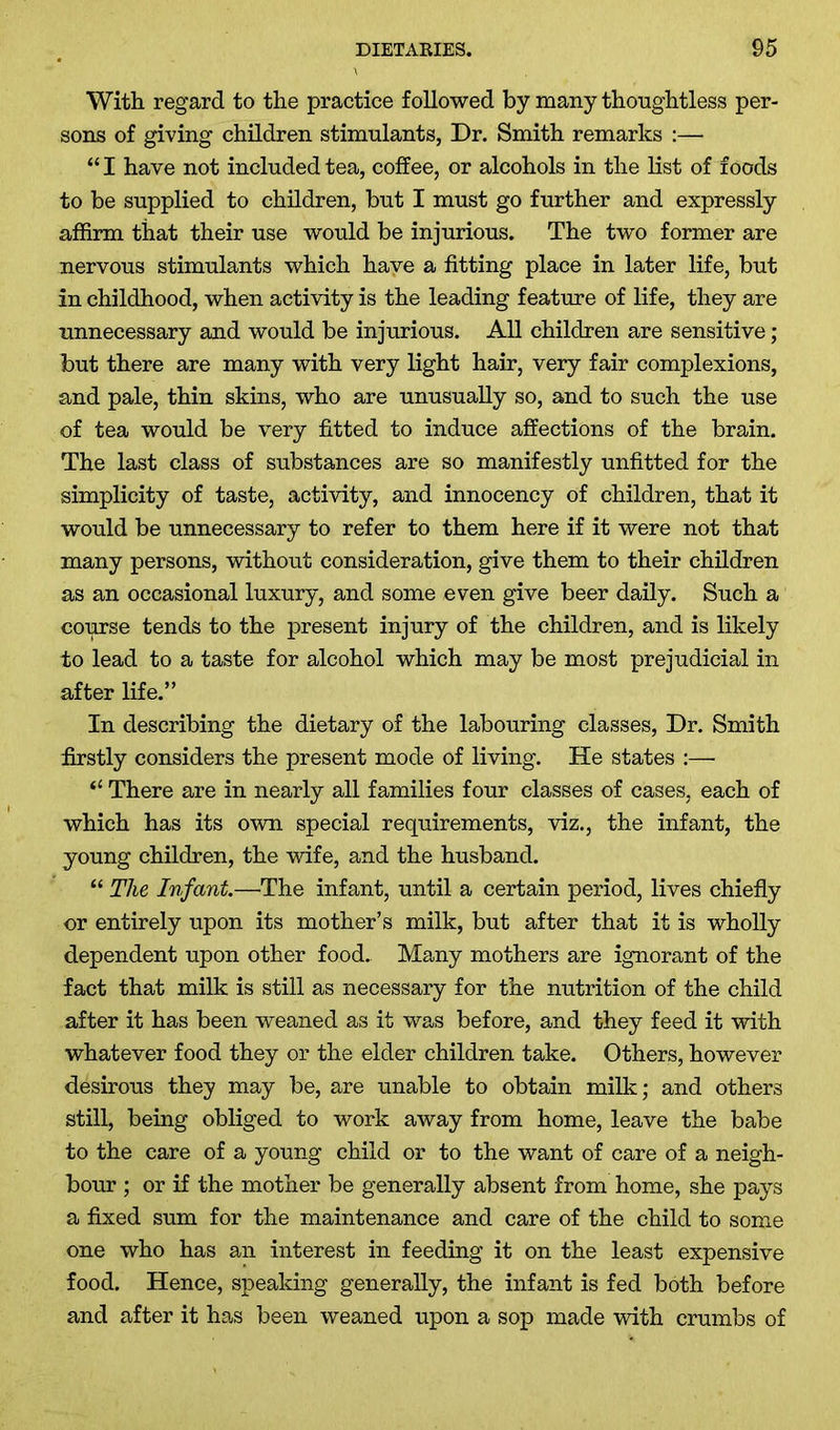 With regard to the practice followed by many thoughtless per- sons of giving children stimulants, Dr. Smith remarks :— “I have not included tea, coffee, or alcohols in the list of foods to be supplied to children, but I must go further and expressly affirm that their use would be injurious. The two former are nervous stimulants which have a fitting place in later life, but in childhood, when activity is the leading feature of life, they are unnecessary and would be injurious. All children are sensitive ; but there are many with very light hair, very fair complexions, and pale, thin skins, who are unusually so, and to such the use of tea would be very fitted to induce affections of the brain. The last class of substances are so manifestly unfitted for the simplicity of taste, activity, and innocency of children, that it would be unnecessary to refer to them here if it were not that many persons, without consideration, give them to their children as an occasional luxury, and some even give beer daily. Such a course tends to the present injury of the children, and is likely to lead to a taste for alcohol which may be most prejudicial in after life.” In describing the dietary of the labouring classes, Dr. Smith firstly considers the present mode of living. He states :— “ There are in nearly all families four classes of cases, each of which has its own special requirements, viz., the infant, the young children, the wife, and the husband. “ The Infant.—The infant, until a certain period, lives chiefly or entirely upon its mother’s milk, but after that it is wholly dependent upon other food. Many mothers are ignorant of the fact that milk is still as necessary for the nutrition of the child after it has been weaned as it was before, and they feed it with whatever food they or the elder children take. Others, however desirous they may be, are unable to obtain milk; and others still, being obliged to work away from home, leave the babe to the care of a young child or to the want of care of a neigh- bour ; or if the mother be generally absent from home, she pays a fixed sum for the maintenance and care of the child to some one who has an interest in feeding it on the least expensive food. Hence, speaking generally, the infant is fed both before and after it has been weaned upon a sop made with crumbs of