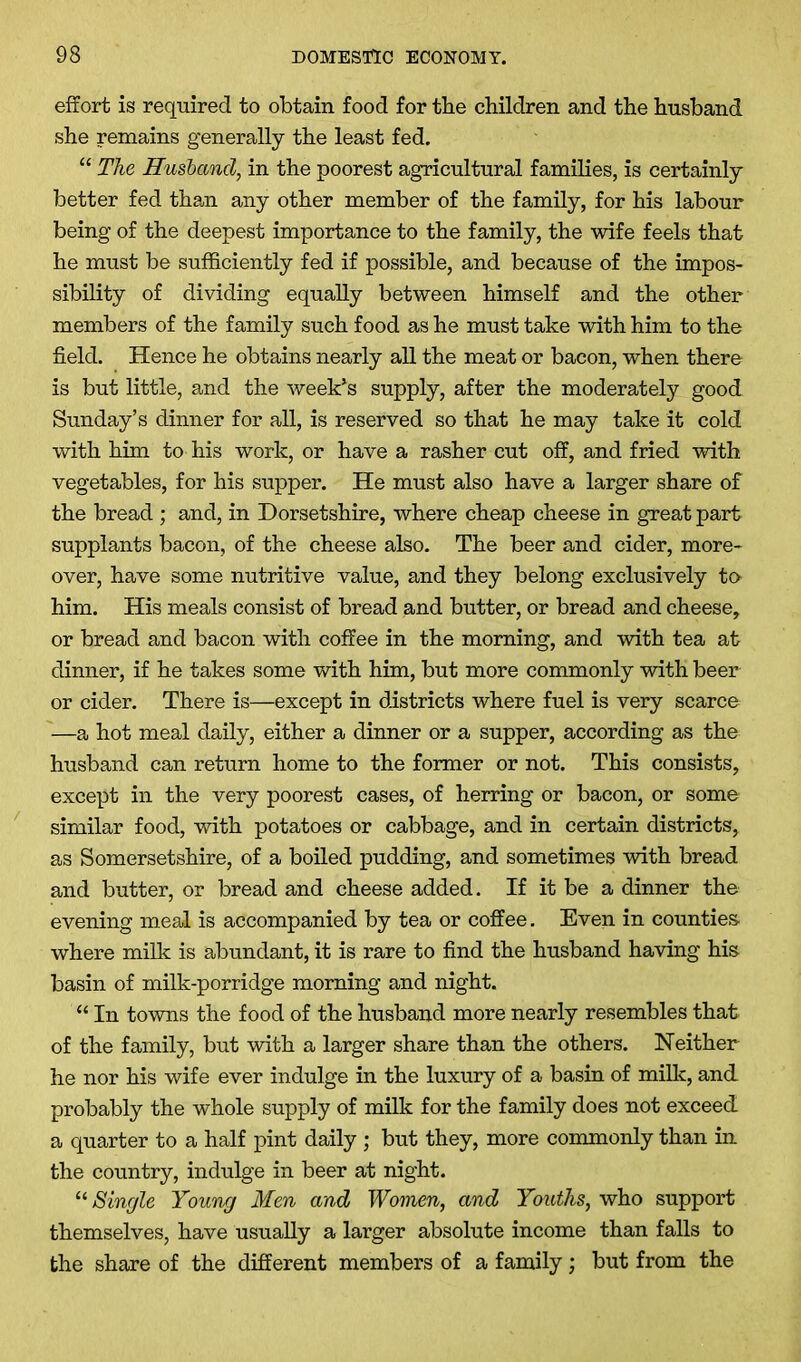 effort is required to obtain food for the children and the husband she remains generally the least fed. “ The Husband, in the poorest agricultural families, is certainly better fed than any other member of the family, for his labour being of the deepest importance to the family, the wife feels that he must be sufficiently fed if possible, and because of the impos- sibility of dividing equally between himself and the other members of the family such food as he must take with him to the field. Hence he obtains nearly all the meat or bacon, when there is but little, and the week’s supply, after the moderately good Sunday’s dinner for all, is reserved so that he may take it cold with him to his work, or have a rasher cut off, and fried with vegetables, for his supper. He must also have a larger share of the bread ; and, in Dorsetshire, where cheap cheese in great part supplants bacon, of the cheese also. The beer and cider, more- over, have some nutritive value, and they belong exclusively to him. His meals consist of bread and butter, or bread and cheese, or bread and bacon with coffee in the morning, and with tea at dinner, if he takes some with him, but more commonly with beer or cider. There is—except in districts where fuel is very scarce —a hot meal daily, either a dinner or a supper, according as the husband can return home to the former or not. This consists, except in the very poorest cases, of herring or bacon, or some similar food, with potatoes or cabbage, and in certain districts, as Somersetshire, of a boiled pudding, and sometimes with bread and butter, or bread and cheese added. If it be a dinner the evening meal is accompanied by tea or coffee. Even in counties, where milk is abundant, it is rare to find the husband having his basin of milk-porridge morning and night. “ In towns the food of the husband more nearly resembles that of the family, but with a larger share than the others. Neither he nor his wife ever indulge in the luxury of a basin of milk, and probably the whole supply of milk for the family does not exceed a quarter to a half pint daily ; but they, more commonly than in the country, indulge in beer at night. “ Single Young Men and Women, and Youths, who support themselves, have usually a larger absolute income than falls to the share of the different members of a family; but from the