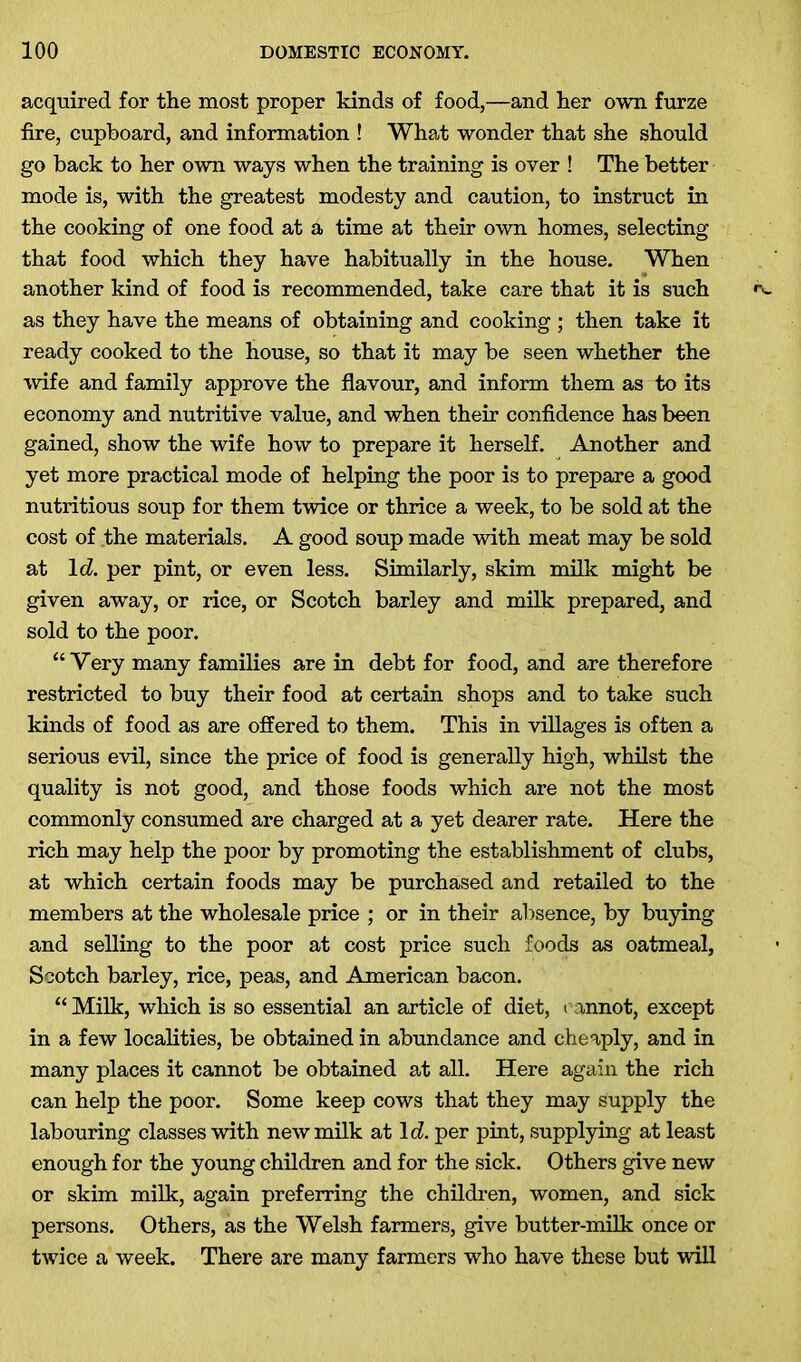 acquired for tlie most proper kinds of food,—and her own furze fire, cupboard, and information ! What wonder that she should go back to her own ways when the training is over ! The better mode is, with the greatest modesty and caution, to instruct in the cooking of one food at a time at their own homes, selecting that food which they have habitually in the house. When another kind of food is recommended, take care that it is such as they have the means of obtaining and cooking ; then take it ready cooked to the house, so that it may be seen whether the wife and family approve the flavour, and inform them as to its economy and nutritive value, and when their confidence has been gained, show the wife how to prepare it herself. Another and yet more practical mode of helping the poor is to prepare a good nutritious soup for them twice or thrice a week, to be sold at the cost of the materials. A good soup made with meat may be sold at Id. per pint, or even less. Similarly, skim milk might be given away, or rice, or Scotch barley and milk prepared, and sold to the poor. “Very many families are in debt for food, and are therefore restricted to buy their food at certain shops and to take such kinds of food as are offered to them. This in villages is often a serious evil, since the price of food is generally high, whilst the quality is not good, and those foods which are not the most commonly consumed are charged at a yet dearer rate. Here the rich may help the poor by promoting the establishment of clubs, at which certain foods may be purchased and retailed to the members at the wholesale price ; or in their absence, by buying and selling to the poor at cost price such foods as oatmeal, Scotch barley, rice, peas, and American bacon. “ Milk, which is so essential an article of diet, cannot, except in a few localities, be obtained in abundance and cheaply, and in many places it cannot be obtained at all. Here again the rich can help the poor. Some keep cows that they may supply the labouring classes with new milk at 1 d. per pint, supplying at least enough for the young children and for the sick. Others give new or skim milk, again preferring the children, women, and sick persons. Others, as the Welsh farmers, give butter-milk once or twice a week. There are many farmers who have these but will