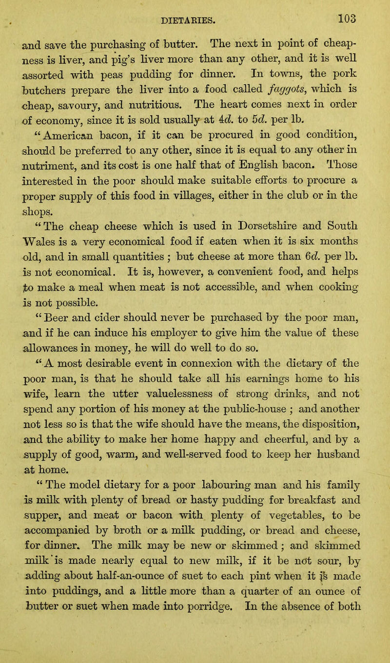 and save the purchasing of butter. The next in point of cheap- ness is liver, and pig’s liver more than any other, and it is well assorted with peas pudding for dinner. In towns, the pork butchers prepare the liver into a food called faggots, which is cheap, savoury, and nutritious. The heart comes next in order of economy, since it is sold usually at id. to 5d. per lb. “American bacon, if it can be procured in good condition, should be preferred to any other, since it is equal to any other in nutriment, and its cost is one half that of English bacon. Those interested in the poor should make suitable efforts to procure a proper supply of this food in villages, either in the club or in the shops. “The cheap cheese which is used in Dorsetshire and South Wales is a very economical food if eaten when it is six months old, and in small quantities ; but cheese at more than 6d. per lb. is not economical. It is, however, a convenient food, and helps to make a meal when meat is not accessible, and when cooking is not possible. “ Beer and cider should never be purchased by the poor man, and if he can induce his employer to give him the value of these allowances in money, he will do well to do so. “ A most desirable event in connexion with the dietary of the poor man, is that he should take all his earnings home to his wife, learn the utter valuelessness of strong drinks, and not spend any portion of his money at the public-house ; and another not less so is that the wife should have the means, the disposition, and the ability to make her home happy and cheerful, and by a supply of good, warm, and well-served food to keep her husband at home. “ The model dietary for a poor labouring man and his family is milk with plenty of bread or hasty pudding for breakfast and supper, and meat or bacon with plenty of vegetables, to be accompanied by broth or a milk pudding, or bread and cheese, for dinner. The milk may be new or skimmed ; and skimmed milk is made nearly equal to new milk, if it be not sour, by adding about half-an-ounce of suet to each pint when it fs made into puddings, and a little more than a quarter of an ounce of butter or suet when made into porridge. In the absence of both