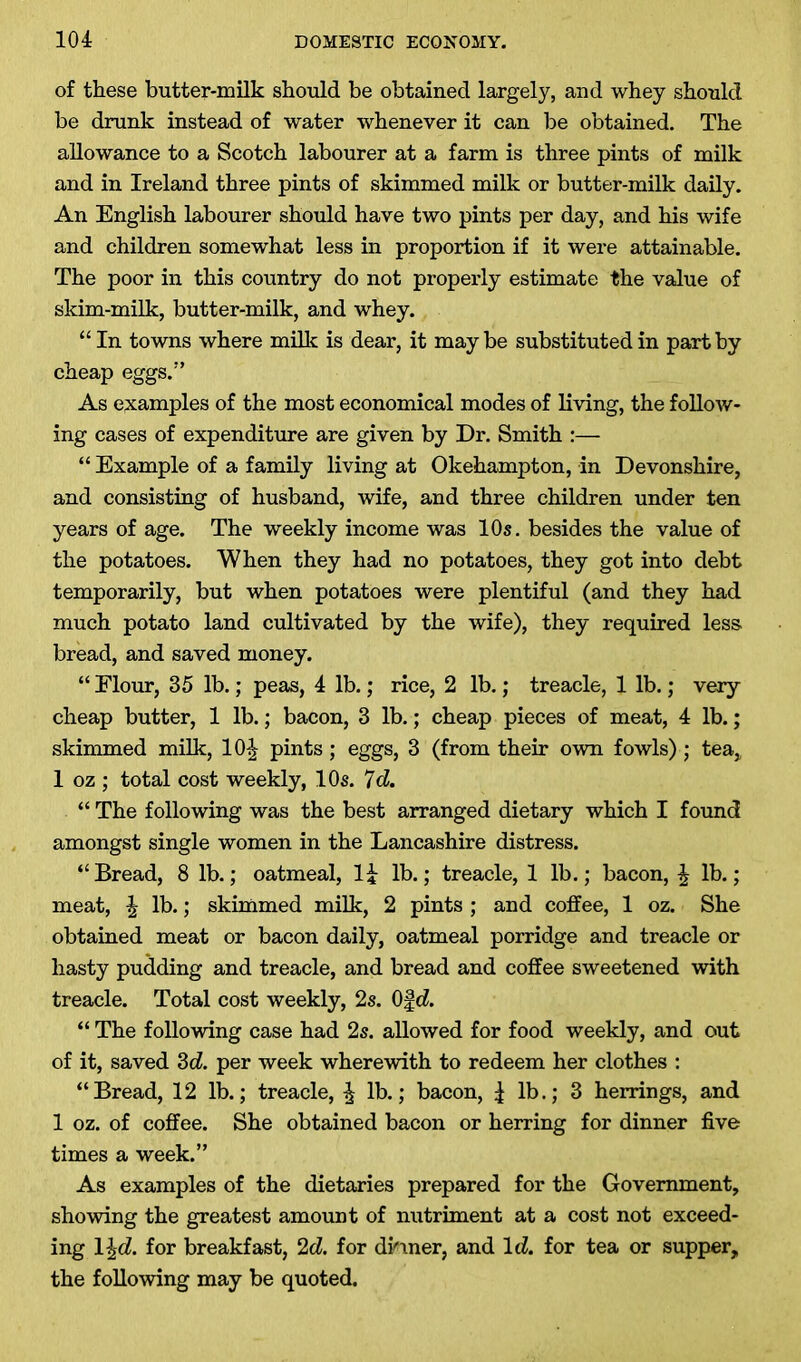 of these butter-milk should be obtained largely, and whey should be drunk instead of water whenever it can be obtained. The allowance to a Scotch labourer at a farm is three pints of milk and in Ireland three pints of skimmed milk or butter-milk daily. An English labourer should have two pints per day, and his wife and children somewhat less in proportion if it were attainable. The poor in this country do not properly estimate the value of skim-milk, butter-milk, and whey. “In towns where milk is dear, it maybe substituted in part by cheap eggs.” As examples of the most economical modes of living, the follow- ing cases of expenditure are given by Dr. Smith :— “ Example of a family living at Okehampton, in Devonshire, and consisting of husband, wife, and three children under ten years of age. The weekly income was 10s. besides the value of the potatoes. When they had no potatoes, they got into debt temporarily, but when potatoes were plentiful (and they had much potato land cultivated by the wife), they required less, bread, and saved money. “ Elour, 35 lb.; peas, 4 lb.; rice, 2 lb.; treacle, 1 lb.; very cheap butter, 1 lb.; bacon, 3 lb.; cheap pieces of meat, 4 lb.; skimmed milk, lOtjr pints; eggs, 3 (from their own fowls) ; tea, 1 oz ; total cost weekly, 10s. 7d. “ The following was the best arranged dietary which I found amongst single women in the Lancashire distress. “Bread, 8 lb.; oatmeal, 1£ lb.; treacle, 1 lb.; bacon, \ lb.; meat, \ lb.; skimmed milk, 2 pints ; and coffee, 1 oz. She obtained meat or bacon daily, oatmeal porridge and treacle or hasty pudding and treacle, and bread and coffee sweetened with treacle. Total cost weekly, 2s. Of d. “ The following case had 2s. allowed for food weekly, and out of it, saved 3d. per week wherewith to redeem her clothes : “Bread, 12 lb.; treacle, | lb.; bacon, | lb.; 3 herrings, and 1 oz. of coffee. She obtained bacon or herring for dinner five times a week.” As examples of the dietaries prepared for the Government, showing the greatest amount of nutriment at a cost not exceed- ing 1 \d. for breakfast, 2d. for dinner, and Id. for tea or supper, the following may be quoted.