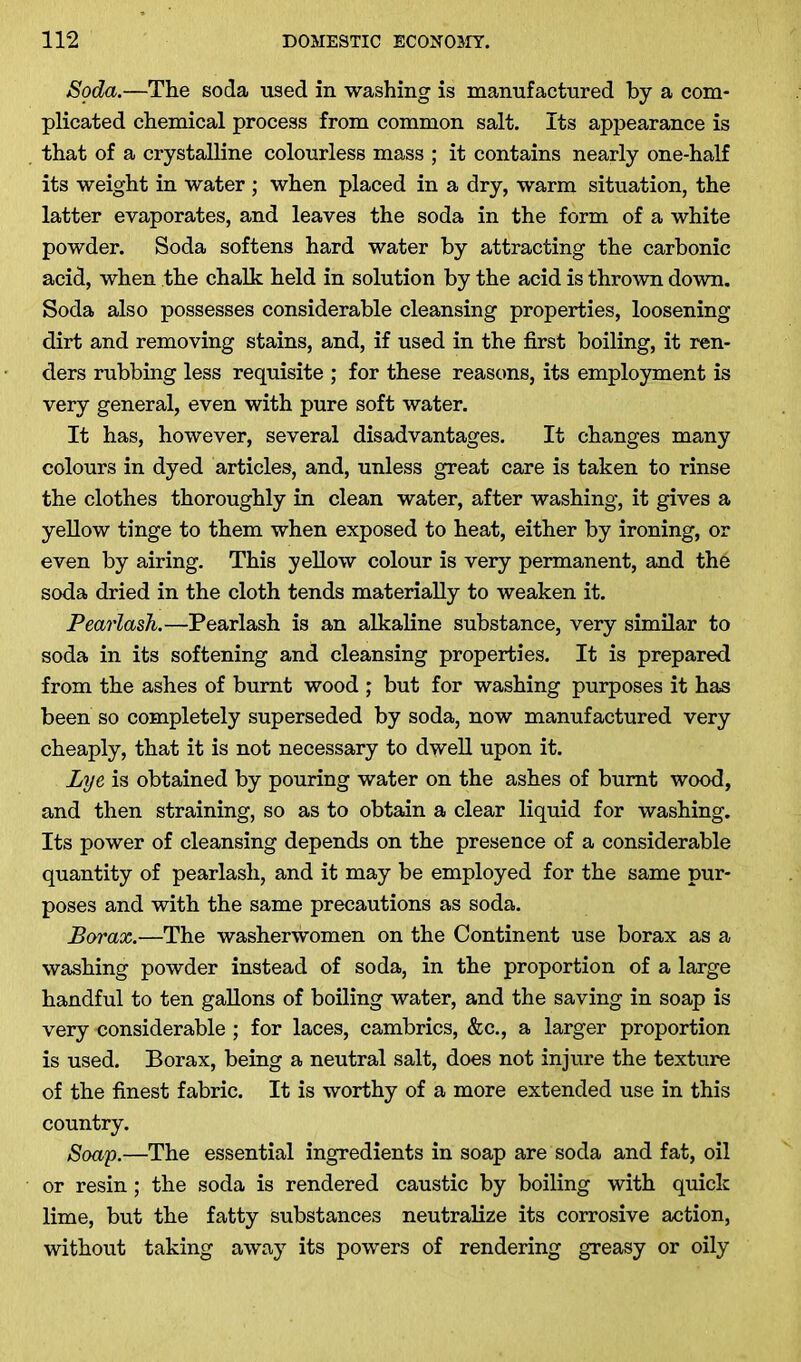 Soda.—The soda used in washing is manufactured by a com- plicated chemical process from common salt. Its appearance is that of a crystalline colourless mass ; it contains nearly one-half its weight in water ; when placed in a dry, warm situation, the latter evaporates, and leaves the soda in the form of a white powder. Soda softens hard water by attracting the carbonic acid, when the chalk held in solution by the acid is thrown down. Soda also possesses considerable cleansing properties, loosening dirt and removing stains, and, if used in the first boiling, it ren- ders rubbing less requisite ; for these reasons, its employment is very general, even with pure soft water. It has, however, several disadvantages. It changes many colours in dyed articles, and, unless great care is taken to rinse the clothes thoroughly in clean water, after washing, it gives a yellow tinge to them when exposed to heat, either by ironing, or even by airing. This yellow colour is very permanent, and the soda dried in the cloth tends materially to weaken it. Pearlash.—Pearlash is an alkaline substance, very similar to soda in its softening and cleansing properties. It is prepared from the ashes of burnt wood ; but for washing purposes it has been so completely superseded by soda, now manufactured very cheaply, that it is not necessary to dwell upon it. Lye is obtained by pouring water on the ashes of burnt wood, and then straining, so as to obtain a clear liquid for washing. Its power of cleansing depends on the presence of a considerable quantity of pearlash, and it may be employed for the same pur- poses and with the same precautions as soda. Borax.—The washerwomen on the Continent use borax as a washing powder instead of soda, in the proportion of a large handful to ten gallons of boiling water, and the saving in soap is very considerable ; for laces, cambrics, &c., a larger proportion is used. Borax, being a neutral salt, does not injure the texture of the finest fabric. It is worthy of a more extended use in this country. Soap.—The essential ingredients in soap are soda and fat, oil or resin; the soda is rendered caustic by boiling with quick lime, but the fatty substances neutralize its corrosive action, without taking away its powers of rendering greasy or oily