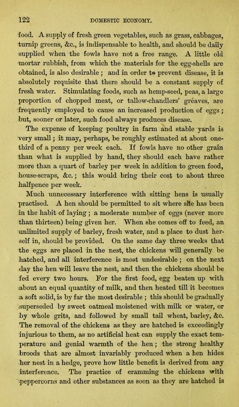 food. A supply of fresh green vegetables, such as grass, cabbages, turnip greens, &c., is indispensable to health, and should be daily supplied when the fowls have not a free range. A little old mortar rubbish, from which the materials for the egg-shells are obtained, is also desirable ; and in order te prevent disease, it is absolutely requisite that there should be a constant supply of fresh water. Stimulating foods, such as hemp-seed, peas, a large proportion of chopped meat, or tallow-chandlers’ greaves, are frequently employed to cause an increased production of eggs; but, sooner or later, such food always produces disease. The expense of keeping poultry in farm and stable yards is very small; it may, perhaps, be roughly estimated at about one- third of a penny per week each. If fowls have no other grain than what is supplied by hand, they should each have rather more than a quart of barley per week in addition to green food, house-scraps, &c.; this would bring their cost to about three halfpence per week. Much unnecessary interference with sitting hens is usually practised. A hen should be permitted to sit where sHe has been in the habit of laying ; a moderate number of eggs (never more than thirteen) being given her. When she comes off to feed, an unlimited supply of barley, fresh water, and a place to dust her- self in, should be provided. On the same day three weeks that the eggs are placed in the nest, the chickens will generally be hatched, and all interference is most undesirable ; on the next day the hen will leave the nest, and then the chickens should be fed every two hours. 3?or the first food, egg beaten up with about an equal quantity of milk, and then heated till it becomes a soft solid, is by far the most desirable ; this should be gradually superseded by sweet oatmeal moistened with milk or water, or by whole grits, and followed by small tail wheat, barley, &c. The removal of the chickens as they are hatched is exceedingly injurious to them, as no artificial heat can supply the exact tem- perature and genial warmth of the hen; the strong healthy broods that are almost invariably produced when a hen hides her nest in a hedge, prove how little benefit is derived from any interference. The practice of cramming the chickens with -peppercorns and other substances as soon as they are hatched is