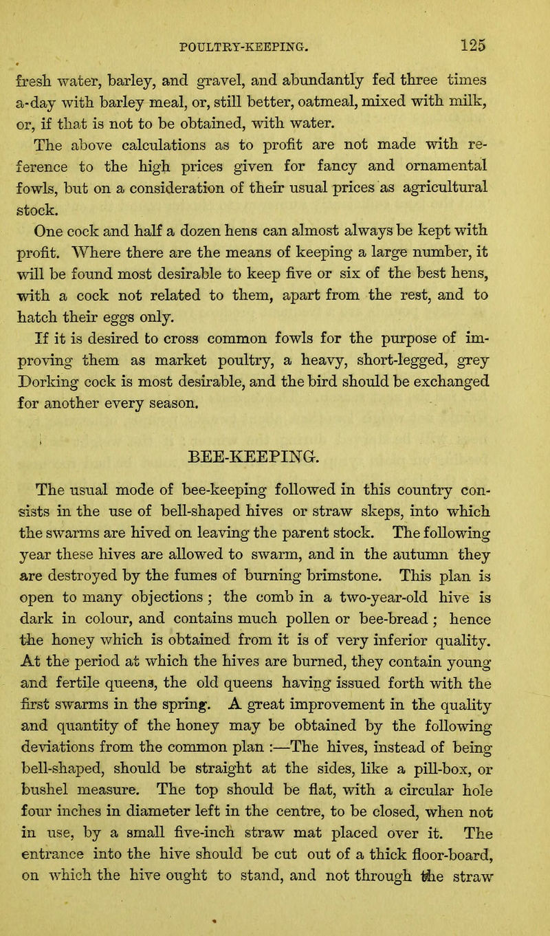 fresh water, barley, and gravel, and abundantly fed three times a-day with barley meal, or, still better, oatmeal, mixed with milk, or, if that is not to be obtained, with water. The above calculations as to profit are not made with re- ference to the high prices given for fancy and ornamental fowls, but on a consideration of their usual prices as agricultural stock. One cock and half a dozen hens can almost always be kept with profit. Where there are the means of keeping a large number, it will be found most desirable to keep five or six of the best hens, with a cock not related to them, apart from the rest, and to hatch their eggs only. If it is desired to cross common fowls for the purpose of im- proving them as market poultry, a heavy, short-legged, grey Dorking cock is most desirable, and the bird should be exchanged for another every season. BEE-KEEPING. The usual mode of bee-keeping followed in this country con- sists in the use of bell-shaped hives or straw skeps, into which the swarms are hived on leaving the parent stock. The following year these hives are allowed to swarm, and in the autumn they are destroyed by the fumes of burning brimstone. This plan is open to many objections ; the comb in a two-year-old hive is dark in colour, and contains much pollen or bee-bread; hence the honey which is obtained from it is of very inferior quality. At the period at which the hives are burned, they contain young and fertile queens, the old queens having issued forth with the first swarms in the spring. A great improvement in the quality and quantity of the honey may be obtained by the following deviations from the common plan :—The hives, instead of being bell-shaped, should be straight at the sides, like a pill-box, or bushel measure. The top should be flat, with a circular hole four inches in diameter left in the centre, to be closed, when not in use, by a small five-inch straw mat placed over it. The entrance into the hive should be cut out of a thick floor-board, on which the hive ought to stand, and not through the straw