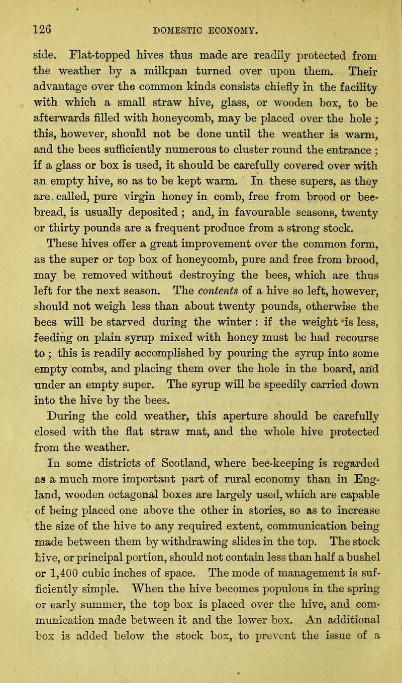 side. Flat-topped hives thus made are readily protected from the weather by a milkpan turned over upon them. Their advantage over the common kinds consists chiefly in the facility with which a small straw hive, glass, or wooden box, to be afterwards filled with honeycomb, may be placed over the hole ; this, however, should not be done until the weather is warm, and the bees sufficiently numerous to cluster round the entrance ; if a glass or box is used, it should be carefully covered over with an empty hive, so as to be kept warm. In these supers, as they are. called, pure virgin honey in comb, free from brood or bee- bread, is usually deposited; and, in favourable seasons, twenty or thirty pounds are a frequent produce from a strong stock. These hives offer a great improvement over the common form, as the super or top box of honeycomb, pure and free from brood, may be removed without destroying the bees, which are thus left for the next season. The contents of a hive so left, however, should not weigh less than about twenty pounds, otherwise the bees will be starved during the winter : if the weight *is less, feeding on plain syrup mixed with honey must be had recourse to ; this is readily accomplished by pouring the syrup into some empty combs, and placing them over the hole in the board, and under an empty super. The syrup will be speedily carried down into the hive by the bees. During the cold weather, this aperture should be carefully closed with the flat straw mat, and the whole hive protected from the weather. In some districts of Scotland, where bee-keeping is regarded as a much more important part of rural economy than in Eng- land, wooden octagonal boxes are largely used, which are capable of being placed one above the other in stories, so as to increase the size of the hive to any required extent, communication being made between them by withdrawing slides in the top. The stock hive, or principal portion, should not contain less than half a bushel or 1,400 cubic inches of space. The mode of management is suf- ficiently simple. When the hive becomes populous in the spring or early summer, the top box is placed over the hive, and com- munication made between it and the lower box. An additional box is added below the stock box, to prevent the issue of a