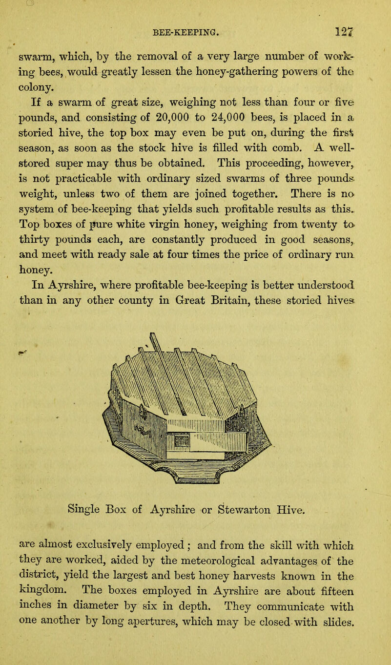 swarm, which, by the removal of a very large number of work- ing bees, would greatly lessen the honey-gathering powers of the colony. If a swarm of great size, weighing not less than four or five pounds, and consisting of 20,000 to 24,000 bees, is placed in a storied hive, the top box may even be put on, during the first season, as soon as the stock hive is filled with comb. A well- stored super may thus be obtained. This proceeding, however, is not practicable with ordinary sized swarms of three pounds weight, unless two of them are joined together. There is no system of bee-keeping that yields such profitable results as this. Top boxes of pure white virgin honey, weighing from twenty to thirty pounds each, are constantly produced in good seasons, and meet with ready sale at four times the price of ordinary run honey. In Ayrshire, where profitable bee-keeping is better understood than in any other county in Great Britain, these storied hives are almost exclusively employed; and from the skill with which they are worked, aided by the meteorological advantages of the district, yield the largest and best honey harvests known in the kingdom. The boxes employed in Ayrshire are about fifteen inches in diameter by six in depth. They communicate with one another by long apertures, which may be closed with slides. Single Box of Ayrshire or Stewarton Hive.