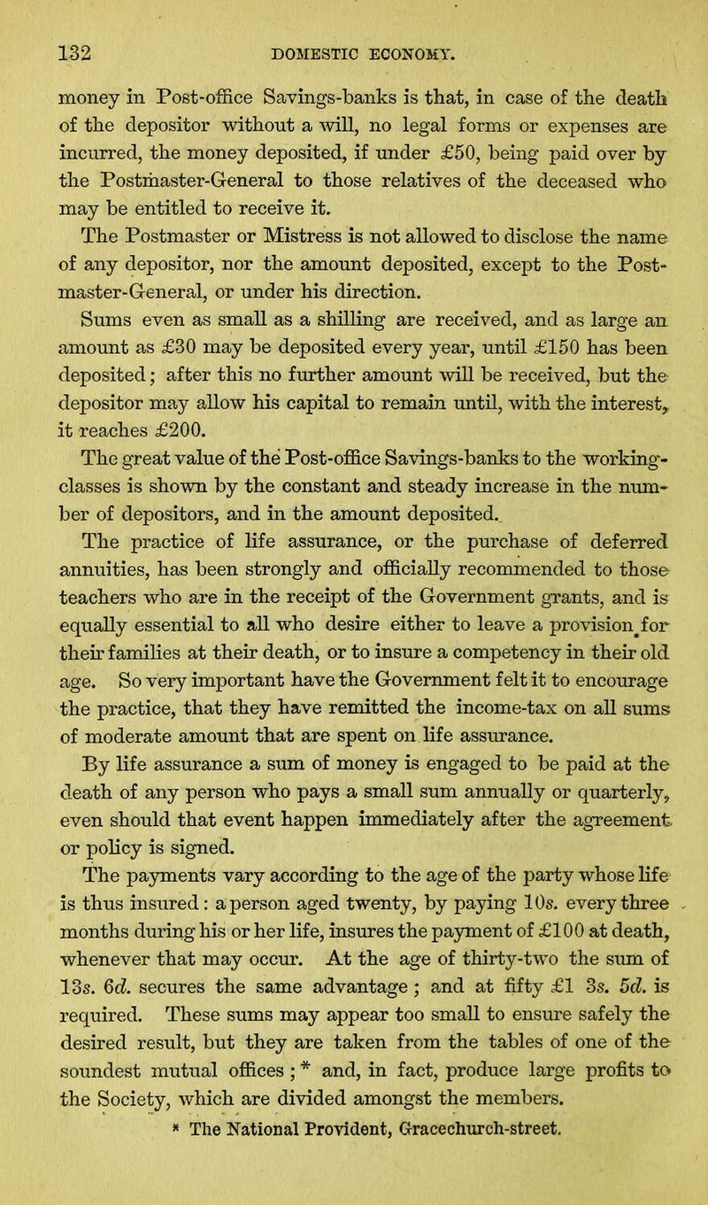 money in Post-office Savings-banks is that, in case of the death of the depositor without a mil, no legal forms or expenses are incurred, the money deposited, if under £50, being paid over by the Postmaster-General to those relatives of the deceased who may be entitled to receive it. The Postmaster or Mistress is not allowed to disclose the name of any depositor, nor the amount deposited, except to the Post- master-General, or under his direction. Sums even as small as a shilling are received, and as large an amount as £30 may be deposited every year, until £150 has been deposited; after this no further amount will be received, but the depositor may allow his capital to remain until, with the interest, it reaches £200. The great value of the Post-office Savings-banks to the working- classes is shown by the constant and steady increase in the num- ber of depositors, and in the amount deposited. The practice of life assurance, or the purchase of deferred annuities, has been strongly and officially recommended to those teachers who are in the receipt of the Government grants, and is equally essential to all who desire either to leave a provision^for their families at their death, or to insure a competency in their old age. So very important have the Government felt it to encourage the practice, that they have remitted the income-tax on all sums of moderate amount that are spent on life assurance. By life assurance a sum of money is engaged to be paid at the death of any person who pays a small sum annually or quarterly, even should that event happen immediately after the agreement or policy is signed. The payments vary according to the age of the party whose life is thus insured: a person aged twenty, by paying 10s. every three months during his or her life, insures the payment of £100 at death, whenever that may occur. At the age of thirty-two the sum of 13s. 6d. secures the same advantage ; and at fifty £1 3s. 5d. is required. These sums may appear too small to ensure safely the desired result, but they are taken from the tables of one of the soundest mutual offices ; * and, in fact, produce large profits to the Society, which are divided amongst the members. * The National Provident, Gracechurch-street.