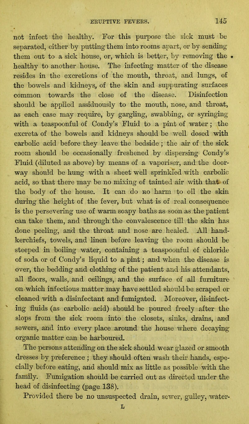 not infect the healthy. For this purpose the sick must be separated, either by putting them into rooms apart, or by sending them out to a sick house, or, which is better, by removing the • healthy to another house. The infecting matter of the disease resides in the excretions of the mouth, throat, and lungs, of the bowels and kidneys., of the skin and suppurating surfaces common towards the close of the disease. Disinfection should be applied assiduously to the mouth, nose, and throat, as each case may require, by gargling, swabbing, or syringing with a teaspoonful of Condy’s Fluid to a pint of water; the excreta of the bowels and kidneys should be well dosed with carbolic acid before they leave the bedside ; the air of the sick room should be occasionally freshened by dispersing- Condy’s Fluid (diluted as above) by means of a vaporiser, and the door- way should be hung with a sheet well sprinkled with carbolic acid, so that there may be no mixing of tainted air with that, of the body of the house. It can do no harm to oil the skin during the height of the fever, but what is of real consequence is the persevering use of warm soapy baths as soon as the patient can take them, and through the convalescence till the skin has done peeling, and the throat and nose are healed. All hand- kerchiefs, towels, and linen before leaving the room should be steeped in boiling water, containing a teaspoonful of chloride of soda or of Condy’s liquid to a pint; and when the disease is over, the bedding and clothing of the patient and his attendants, all floors, walls, and ceilings, and the surface of all furniture on-which infectious matter may have settled should be scraped or cleaned with a disinfectant and fumigated. Moreover, disinfect- ing fluids (as carbolic acid) should be poured freely after the slops from the sick room into the closets, sinks, drains, and sewers, and into every place around the house where decaying organic matter can be harboured. The persons attending on the sick should wear glazed or smooth dresses by preference ; they should often wash their hands, espe- cially before eating, and should mix as little as possible with the family. Fumigation should be carried out as directed under the head of disinfecting (page 138). Provided there be no unsuspected drain, sewer, gulley, water- L