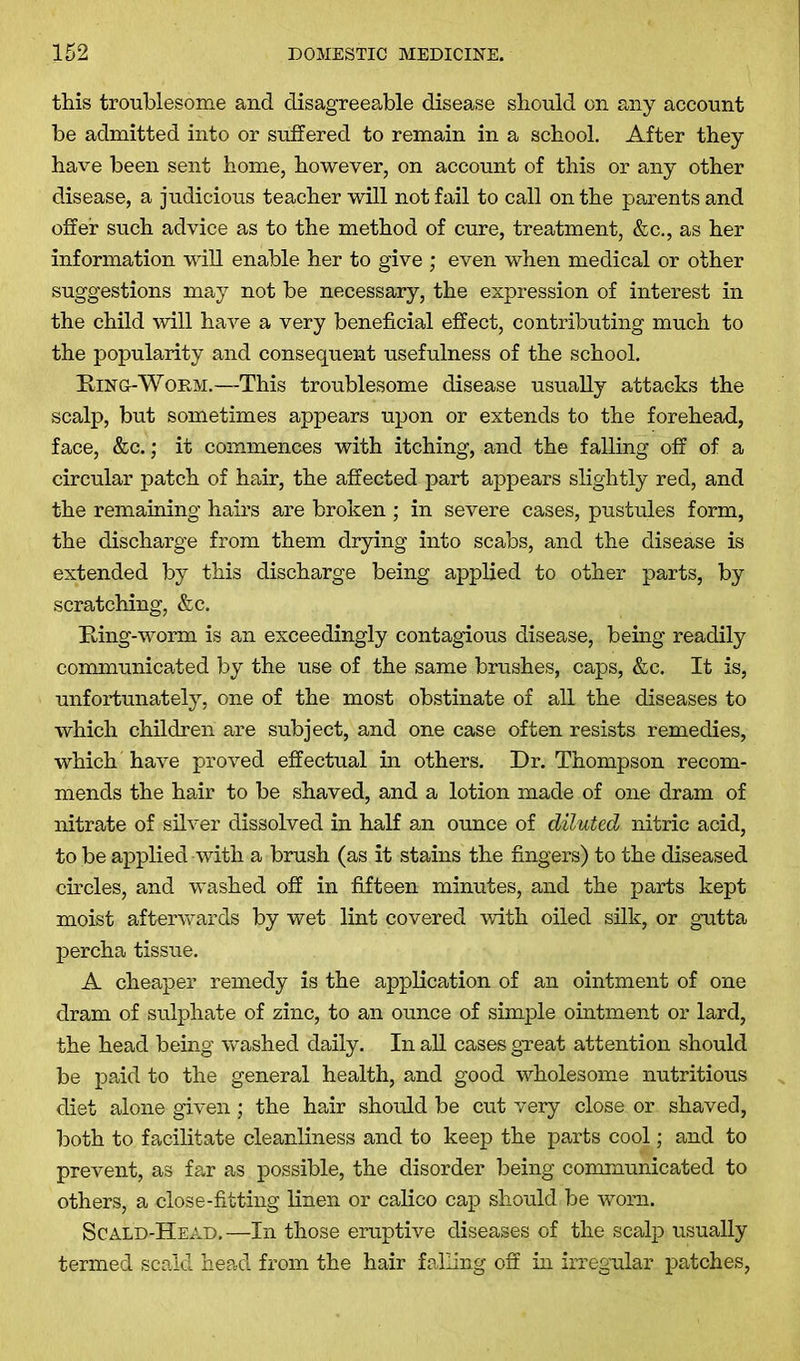 this troublesome and disagreeable disease should on any account be admitted into or suffered to remain in a school. After they have been sent home, however, on account of this or any other disease, a judicious teacher will not fail to call on the parents and offer such advice as to the method of cure, treatment, &c., as her information will enable her to give ; even when medical or other suggestions may not be necessary, the expression of interest in the child will have a very beneficial effect, contributing much to the popularity and consequent usefulness of the school. King-Worm.—This troublesome disease usually attacks the scalp, but sometimes appears upon or extends to the forehead, face, &c.; it commences with itching, and the falling off of a circular patch of hair, the affected part appears slightly red, and the remaining hairs are broken ; in severe cases, pustules form, the discharge from them drying into scabs, and the disease is extended by this discharge being applied to other parts, by scratching, &c. King-worm is an exceedingly contagious disease, being readily communicated by the use of the same brushes, caps, &c. It is, unfortunately, one of the most obstinate of all the diseases to which children are subject, and one case often resists remedies, which have proved effectual in others. Dr. Thompson recom- mends the hair to be shaved, and a lotion made of one dram of nitrate of silver dissolved in half an ounce of diluted nitric acid, to be applied with a brush (as it stains the fingers) to the diseased circles, and washed off in fifteen minutes, and the parts kept moist afterwards by wet lint covered with oiled silk, or gutta percha tissue. A cheaper remedy is the application of an ointment of one dram of sulphate of zinc, to an ounce of simple ointment or lard, the head being washed daily. In all cases great attention should be paid to the general health, and good wholesome nutritious diet alone given; the hair should be cut very close or shaved, both to facilitate cleanliness and to keep the parts cool; and to prevent, as far as possible, the disorder being communicated to others, a close-fitting linen or calico cap should be worn, Scald-Head.—In those eruptive diseases of the scalp usually termed scald head from the hair falling off in irregular patches,