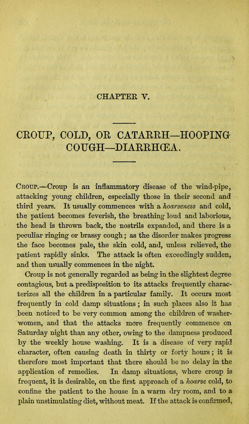 CROUP, COLD, OR CATARRH—HOOPING COUGH—DIARRHCEA. Croup.—Croup is an inflammatory disease of the wind-pipe, attacking young children, especially those in their second and third years. It usually commences with a hoarseness and cold, the patient becomes feverish, the breathing loud and laborious, the head is thrown back, the nostrils expanded, and there is a peculiar ringing or brassy cough; as the disorder makes progress the face becomes pale, the skin cold, and, unless relieved, the patient rapidly sinks. The attack is often exceedingly sudden, and then usually commences in the night. Croup is not generally regarded as being in the slightest degree contagious, but a predisposition to its attacks frequently charac- terizes all the children in a particular family. It occurs most frequently in cold damp situations; in such places also it has been noticed to be very common among the children of washer- women, and that the attacks more frequently commence on Saturday night than any other, owing to the dampness produced by the weekly house washing. It is a disease of very rapid character, often causing death in thirty or forty hours; it is therefore most important that there should be no delay in the application of remedies. In damp situations, where croup is frequent, it is desirable, on the first approach of a hoarse cold, to confine the patient to the house in a warm dry room, and to a plain unstimulating diet, without meat. If the attack is confirmed,