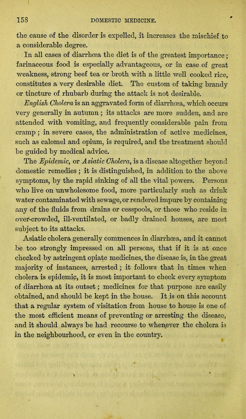 the cause of the disorder is expelled, it increases the mischief to a considerable degree. In all cases of diarrhoea the diet is of the greatest importance; farinaceous food is especially advantageous, or in case of great weakness, strong beef tea or broth with a little well cooked rice, constitutes a very desirable diet. The custom of taking brandy or tincture of rhubarb during the attack is not desirable. English Cholera is an aggravated form of diarrhoea, which occurs very generally in autumn ; its attacks are more sudden, and are attended with vomiting, and frequently considerable pain from cramp; in severe cases, the administration of active medicines, such as calomel and opium, is required, and the treatment should be guided by medical advice. The Epidemic, or Asiatic Cholera, is a disease altogether beyond domestic remedies ; it is distinguished, in addition to the above symptoms, by the rapid sinking of all the vital powers. Persons who live on unwholesome food, more particularly such as drink water contaminated with sewage, or rendered impure by containing any of the fluids from drains or cesspools, or those who reside in over-crowded, ill-ventilated, or badly drained houses, are most subject to its attacks. Asiatic cholera generally commences in diarrhoea, and it cannot be too strongly impressed on all persons, that if it is at once checked by astringent opiate medicines, the disease is, in the great majority of instances, arrested; it follows that in times when cholera is epidemic, it is most important to check every symptom of diarrhoea at its outset; medicines for that purpose are easily obtained, and should be kept in the house. It is on this account that a regular system of visitation from house to house is one of the most efficient means of preventing or arresting the disease, and it should always be had recourse to whenever the cholera is in the neighbourhood, or even in the country.