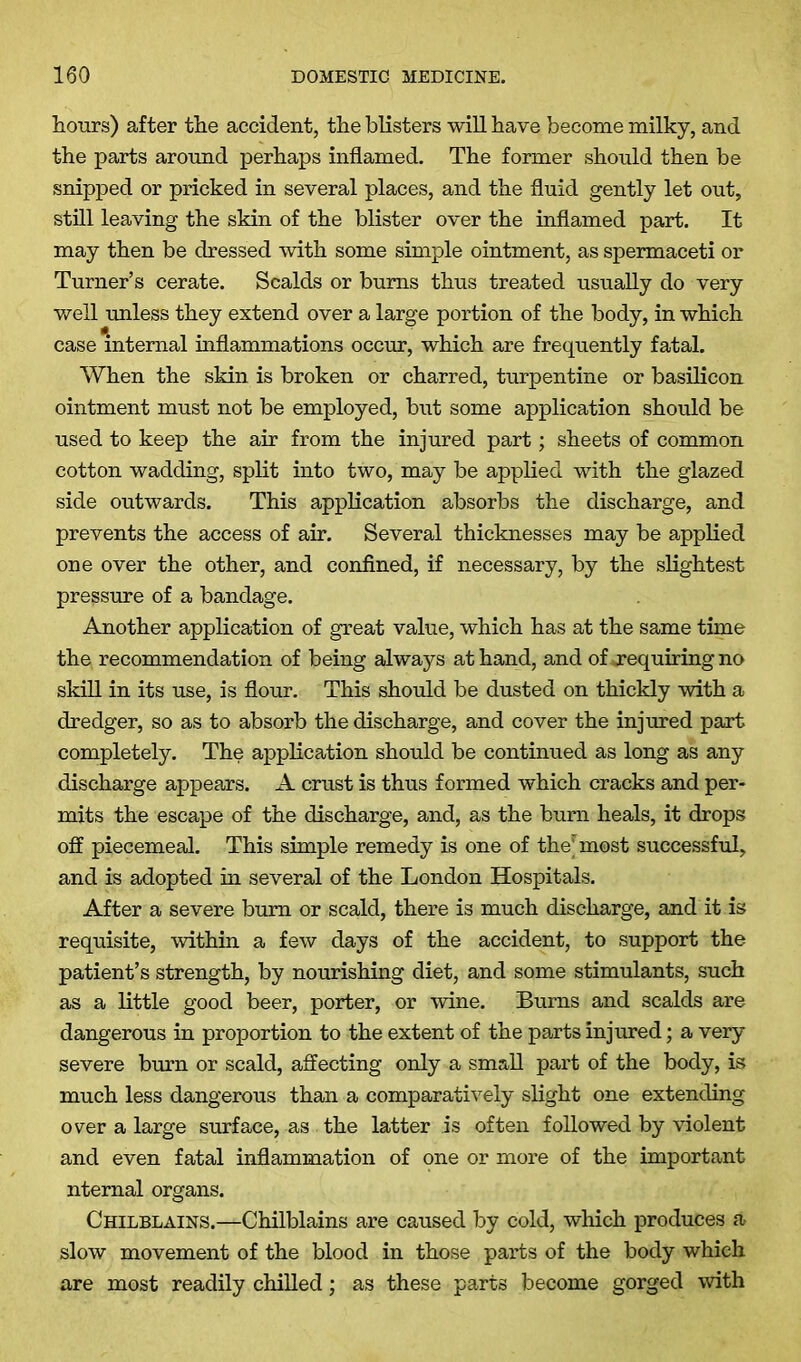 hours) after the accident, the blisters will have become milky, and the parts around perhaps inflamed. The former should then be snipped or pricked in several places, and the fluid gently let out, still leaving the skin of the blister over the inflamed part. It may then be dressed with some simple ointment, as spermaceti or Turner’s cerate. Scalds or bums thus treated usually do very well unless they extend over a large portion of the body, in which case internal inflammations occur, which are frequently fatal. When the skin is broken or charred, turpentine or basilicon ointment must not be employed, but some application should be used to keep the air from the injured part; sheets of common cotton wadding, split into two, may be applied with the glazed side outwards. This application absorbs the discharge, and prevents the access of air. Several thicknesses may be applied one over the other, and confined, if necessary, by the slightest pressure of a bandage. Another application of great value, which has at the same time the recommendation of being always at hand, and of requiring no skill in its use, is flour. This should be dusted on thickly with a dredger, so as to absorb the discharge, and cover the injured part completely. The application should be continued as long as any discharge appears. A crust is thus formed which cracks and per- mits the escape of the discharge, and, as the burn heals, it drops off piecemeal. This simple remedy is one of the* most successful, and is adopted in several of the London Hospitals. After a severe bum or scald, there is much discharge, and it is requisite, within a few days of the accident, to support the patient’s strength, by nourishing diet, and some stimulants, such as a little good beer, porter, or wine. Burns and scalds are dangerous in proportion to the extent of the parts injured; a very severe burn or scald, affecting only a small part of the body, is much less dangerous than a comparatively slight one extending over a large surface, as the latter is often followed by violent and even fatal inflammation of one or more of the important ntemal organs. Chilblains.—Chilblains are caused by cold, which produces a slow movement of the blood in those parts of the body which are most readily chilled; as these parts become gorged with