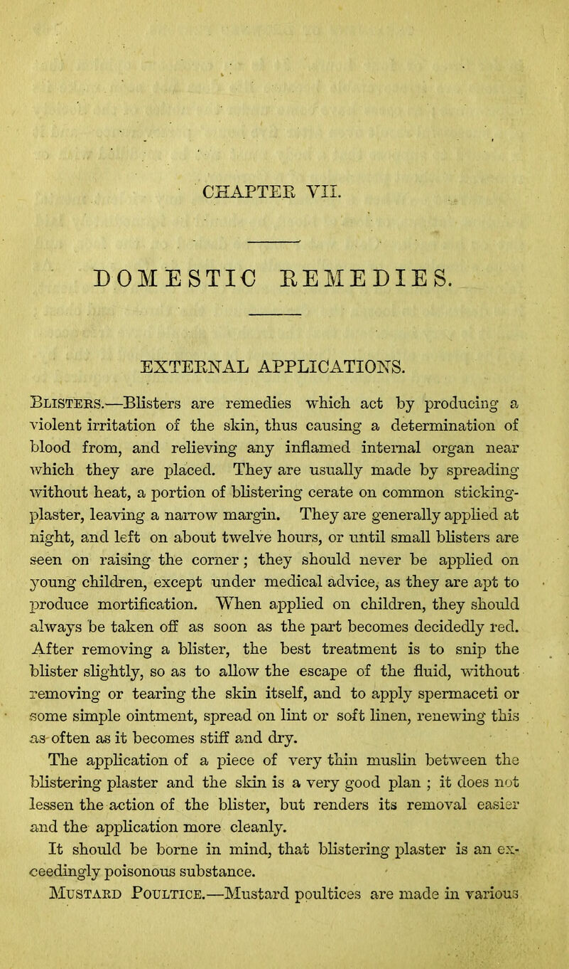 CHAPTEE VII. DOMESTIC REMEDIES. EXTEENAL APPLICATIONS. Blisters.—Blisters are remedies which act by producing a violent irritation of the skin, thus causing a determination of blood from, and relieving any inflamed internal organ near which they are placed. They are usually made by spreading without heat, a portion of blistering cerate on common sticking- plaster, leaving a narrow margin. They are generally applied at night, and left on about twelve hours, or until small blisters are seen on raising the corner; they should never be applied on young children, except under medical advice, as they are apt to produce mortification. When applied on children, they should always be taken off as soon as the part becomes decidedly red. After removing a blister, the best treatment is to snip the blister slightly, so as to allow the escape of the fluid, without removing or tearing the skin itself, and to apply spermaceti or some simple ointment, spread on lint or soft linen, renewing this as- often as it becomes stiff and dry. The application of a piece of very thin muslin between the blistering plaster and the skin is a very good plan ; it does not lessen the action of the blister, but renders its removal easier and the application more cleanly. It should be borne in mind, that blistering plaster is an ex- ceedingly poisonous substance. Mustard Poultice.—Mustard poultices are made in various