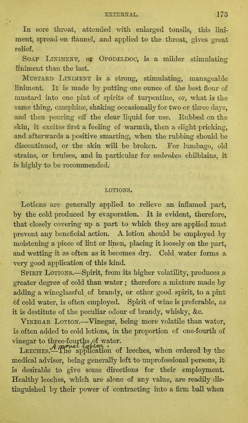 In sore throat, attended with enlarged tonsils, this lini- ment, spread on flannel, and applied to the throat, gives great relief. Soap Liniment, or Opodeldoc, is a milder stimulating liniment than the last. Mustard Liniment is a strong, stimulating, manageable liniment. It is made by putting one ounce of the best flour of mustard into one pint of spirits of turpentine, or, what is the same thing, camphine, shaking occasionally for two or three days, and then pouring off the clear liquid for use. Rubbed on the skin, it excites first a feeling of warmth, then a slight pricking, and afterwards a positive smarting, when the rubbing should be discontinued, or the skin will be broken. For lumbago, old strains, or bruises, and in particular for unbrolcen chilblains, it is highly to be recommended. ; LOTIONS. Lotions are generally applied to relieve an inflamed part, by the cold produced by evaporation. It is evident, therefore, that closely covering up a part to which they are applied must prevent any beneficial action. A lotion should be employed by moistening a piece of lint or linen, placing it loosely on the part, and wetting it as often as it becomes dry. Cold , water forms a very good application of this kind. Spirit Lotions.—Spirit, from its higher volatility, produces a greater degree of cold than water ; therefore a mixture made by adding a wineglassful of brandy, or other good spirit, to a pint of cold water, is often employed. Spirit of wine is preferable, as it is destitute of the peculiar odour of brandy, whisky, &c. Vinegar Lotion.—Vinegar, being more volatile than water, is often added to cold lotions, in the proportion of one-fourth of vinegar to three-fourths^oLwater. Leeches.—^ffre^vpqftication of leeches, when ordered by the medical adviser, being generally left to unprofessional persons, it is desirable to give some directions for their employment. Healthy leeches, which are alone of any value, are readily dis- tinguished by their power of contracting into a firm ball when