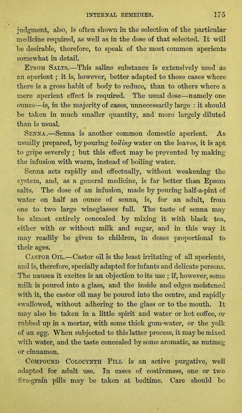 judgment, also, is often shown in the selection of the particular medicine required, as well as in the dose of that selected. It will be desirable, therefore, to speak of the most common aperients somewhat in detail. Epsom Salts.—This saline substance is extensively used as an aperient; it is, however, better adapted to those cases where there is a gross habit of body to reduce, than to others where a mere aperient effect is required. The usual dose—namely one ounce—is, in the majority of cases, unnecessarily large : it should be taken in much smaller quantity, and more largely diluted than is usual. Senna.—Senna is another common domestic aperient. As usually prepared, by pouring boiling water on the leaves, it is apt to gripe severely ; but this effect may be prevented by making the infusion with warm, instead of boiling water. Senna acts rapidly and effectually, without weakening the system, and, as a general medicine, is far better than Epsom salts. The dose of an infusion, made by pouring half-a-pint of water on half an ounce of senna, is, for an adult, from one to two large wineglasses full. The taste of senna may be almost entirely concealed by mixing it with black tea, either with or without milk and sugar, and in this way it may readily be given to children, in doses proportional to their ages. Castor Oil.—Castor oil is the least irritating of all aperients, and is, therefore, specially adapted for infants and delicate persons. The nausea it excites is an objection to its use ; if, however, some milk is poured into a glass, and the inside and edges moistened with it, the castor oil may be poured into the centre, and rapidly swallowed, without adhering to the glass or to the mouth. It may also be taken in a little spirit and water or hot coffee, or rubbed up in a mortar, with some thick gum-water, or the yolk of an egg. When subjected to thislatter process, it may be mixed with water, and the taste concealed by some aromatic, as nutmeg or cinnamon. Compound Colocynth Pill is an active purgative, well adapted for adult use. In cases of costiveness, one or two five-grain pills may be taken at bedtime. Care should be