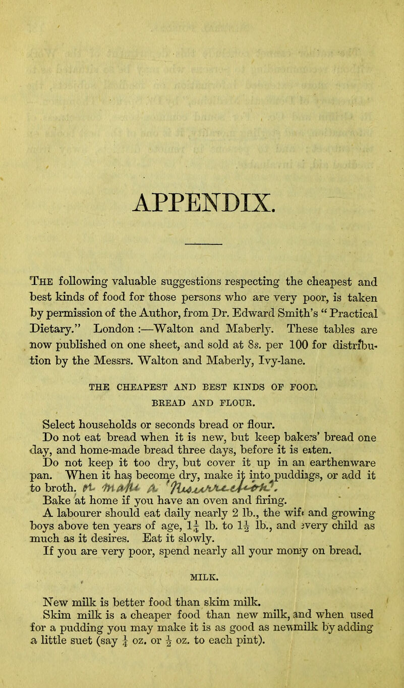 APPENDIX, The following valuable suggestions respecting the cheapest and best kinds of food for those persons who are very poor, is taken by permission of the Author, from Dr. Edward Smith’s “ Practical Dietary.” London :—Walton and Maberly. These tables are now published on one sheet, and sold at 8s. per 100 for distribu- tion by the Messrs. Walton and Maberly, Ivy-lane. THE CHEAPEST AND BEST KINDS OP FOOD. BREAD AND FLOUR. Select households or seconds bread or flour. Do not eat bread when it is new, but keep bakers’ bread one day, and home-made bread three days, before it is eiten. Do not keep it too dry, but cover it up in an earthenware pan. When it has become dry, make it into puddings, or add it to broth, fit fafrfU fo '* Bake at home if you have an oven and firing. A labourer should eat daily nearly 2 lb., the wife and growing boys above ten years of age, lb. to 1| lb., and jvery child as much as it desires. Eat it slowly. If you are very poor, spend nearly all your momy on bread. MILK. New milk is better food than skim milk. Skim milk is a cheaper food than new milk, and when used for a pudding you may make it is as good as newmilk by adding a little suet (say \ oz. or \ oz. to each pint).