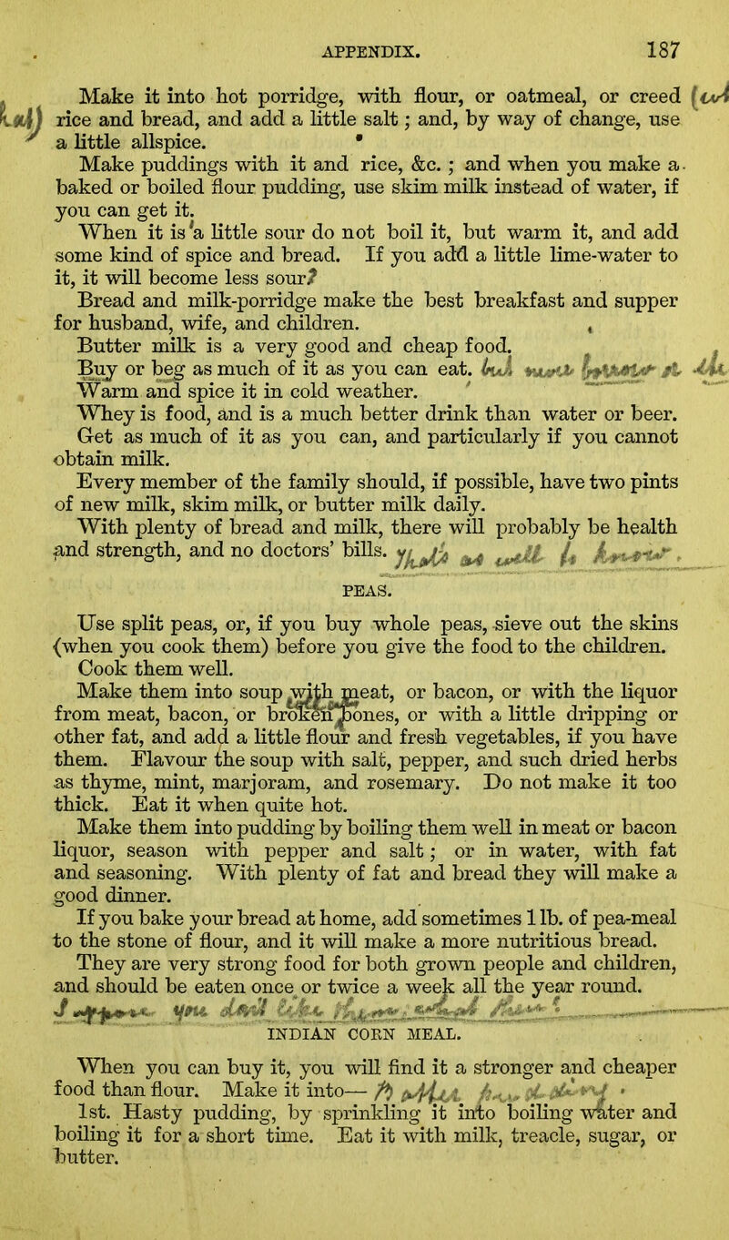 Make it into hot porridge, with flour, or oatmeal, or creed rice and bread, and add a little salt; and, by way of change, use a little allspice. • Make puddings with it and rice, &c.; and when you make a baked or boiled flour pudding, use skim milk instead of water, if you can get it. When it is 'a little sour do not boil it, but warm it, and add some kind of spice and bread. If you add a little lime-water to it, it will become less sourJ? Bread and milk-porridge make the best breakfast and supper for husband, wife, and children. , Butter milk is a very good and cheap food. Buy or beg as much of it as you can eat. InA Warm and spice it in cold weather. Whey is food, and is a much better drink than water or beer. Get as much of it as you can, and particularly if you cannot obtain milk. Every member of the family should, if possible, have two pints of new milk, skim milk, or butter milk daily. With plenty of bread and milk, there will probably be health find strength, and no doctors’ bills, ^ /, / » - f-v- PEAS. Use split peas, or, if you buy whole peas, -sieve out the skins {when you cook them) before you give the food to the children. Cook them well. Make them into soup withmeat, or bacon, or with the liquor from meat, bacon, or brokeSi^hones, or with a little dripping or other fat, and add a little flour and fresh vegetables, if you have them. Flavour the soup with salt, pepper, and such dried herbs as thyme, mint, marjoram, and rosemary. Do not make it too thick. Eat it when quite hot. Make them into pudding by boiling them well in meat or bacon liquor, season with pepper and salt; or in water, with fat and seasoning. With plenty of fat and bread they will make a good dinner. If you bake your bread at home, add sometimes 1 lb. of pea-meal to the stone of flour, and it will make a more nutritious bread. They are very strong food for both grown people and children, and should be eaten once or twice a week all the year round. J Cyj’-C ; ZWirfd „ INDIAN CORN MEAL. When you can buy it, you will find it a stronger and cheaper food than flour. Make it into— ft •,.> ' 1st. Hasty pudding, by sprinkling it into boiling water and boiling it for a short time. Eat it with milk, treacle, sugar, or hutter.