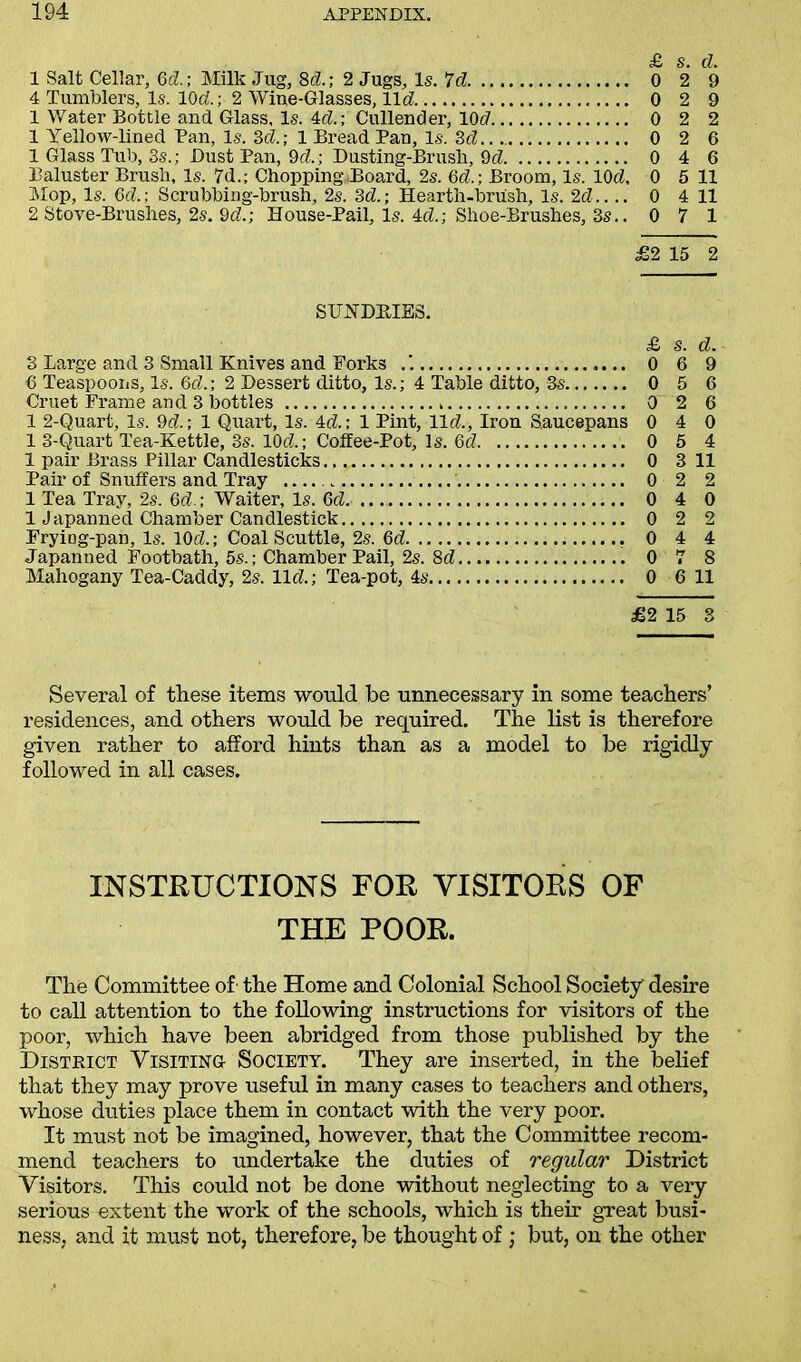 £ S. d 1 Salt Cellar, Gd.; Milk Jug, 8d.; 2 Jugs, Is. 7c? 0 2 9 4 Tumblers, Is. lOd; 2 Wine-Glasses, l\d 0 2 9 1 Water Bottle and Glass, Is. 4d.; Cullender, 10c7 0 2 2 1 Yellow-lined Pan, Is. 3d; 1 Bread Pan, Is. 3d.. 0 2 6 1 Glass Tub, 3s.; Dust Pan, 9d.; Dusting-Brusli, 9d 0 4 6 Baluster Brush, Is. 7d.; Chopping Board, 2s. Gd.; Broom, Is. lOd 0 5 11 Mop, Is. Gd.; Scrubbing-brush, 2s. 3d.; Hearth-brush, Is. 2d 0 4 11 2 Stove-Brushes, 2s. 3d.; House-Pail, Is. 4cZ.; Shoe-Brushes, 3s.. 0 7 1 £2 15 2 SUNDRIES. £ s. d. 3 Large and 3 Small Knives and Forks 0 6 9 0 Teaspoons, Is. Gd.; 2 Dessert ditto, Is.; 4 Table ditto, 3s 0 5 6 Cruet Frame and 3 bottles 0 2 6 1 2-Quart, Is. 9d.; 1 Quart, Is.Ad.; 1 Pint, lid, Iron Saucepans 0 4 0 1 3-Quart Tea-Kettle, 3s. lOd; Coffee-Pot, Is. Gd 0 5 4 1 pair Brass Pillar Candlesticks 0 3 11 Pair of Snuffers and Tray 0 2 2 1 Tea Tray, 2s. Gd.; Waiter, Is. Gel. 0 4 0 1 Japanned Chamber Candlestick 0 2 2 FryiDg-pan, Is. lOd; Coal Scuttle, 2s. Gd 0 4 4 Japanned Footbath, 5s.; Chamber Pail, 2s. 3d 0 7 8 Mahogany Tea-Caddy, 2s. lid; Tea-pot, 4s 0 6 11 £2 15 3 Several of these items would be unnecessary in some teachers’ residences, and others would be required. The list is therefore given rather to afford hints than as a model to be rigidly followed in all cases. INSTRUCTIONS FOR VISITORS OF THE POOR. The Committee of' the Home and Colonial School Society' desire to call attention to the following instructions for visitors of the poor, which have been abridged from those published by the District Visiting Society. They are inserted, in the belief that they may prove useful in many cases to teachers and others, whose duties place them in contact with the very poor. It must not be imagined, however, that the Committee recom- mend teachers to undertake the duties of regular District Visitors. This could not be done without neglecting to a very serious extent the work of the schools, which is their great busi- ness, and it must not, therefore, be thought of; but, on the other