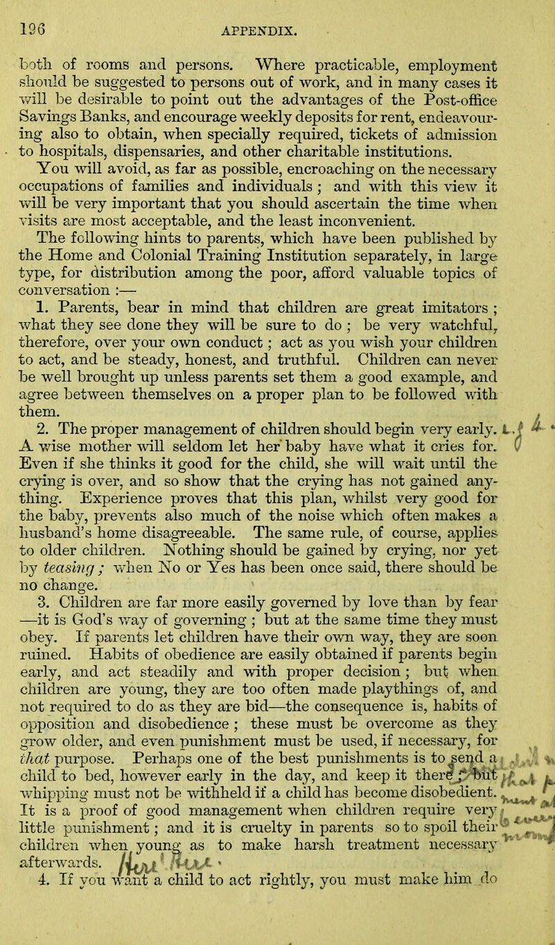 both of rooms and persons. Where practicable, employment should be suggested to persons out of work, and in many cases it will be desirable to point out the advantages of the Post-office Savings Banks, and encourage weekly deposits for rent, endeavour- ing also to obtain, when specially required, tickets of admission to hospitals, dispensaries, and other charitable institutions. You will avoid, as far as possible, encroaching on the necessary occupations of families and individuals ; and with this view it will be very important that you should ascertain the time when visits are most acceptable, and the least inconvenient. The following hints to parents, which have been published by the Home and Colonial Training Institution separately, in large type, for distribution among the poor, afford valuable topics of conversation :— 1. Parents, bear in mind that children are great imitators ; what they see done they will be sure to do ; be very watchful, therefore, over your own conduct; act as you wish your children to act, and be steady, honest, and truthful. Children can never be well brought up unless parents set them a good example, and agree between themselves on a proper plan to be followed with them. 2. The proper management of children should begin very early. I. A wise mother will seldom let her baby have what it cries for. ( Even if she thinks it good for the child, she will wait until the crying is over, and so show that the crying has not gained any- thing. Experience proves that this plan, whilst very good for the baby, prevents also much of the noise which often makes a husband’s home disagreeable. The same rule, of course, applies to older children. Nothing should be gained by crying, nor yet by teasing ; when No or Yes has been once said, there should be no change. 3. Children are far more easily governed by love than by fear —it is God’s way of governing ; but at the same time they must obey. If parents let children have their own way, they are soon ruined. Habits of obedience are easily obtained if parents begin early, and act steadily and with proper decision; but when children are young, they are too often made playthings of, and not required to do as they are bid—the consequence is, habits of opposition and disobedience; these must be overcome as they grow older, and even punishment must be used, if necessary, for that purpose. Perhaps one of the best punishments is to seqd a . child to bed, however early in the day, and keep it thercjy'hui^ whipping must not be withheld if a child has become disobedient. ^ It is a proof of good management when children require very little punishment; and it is cruelty in parents so to spoil their children when young as to make harsh treatment necessary afterwards. lyfjXl l (HaA ' 4. If you want a child to act rightly, you must make him clo