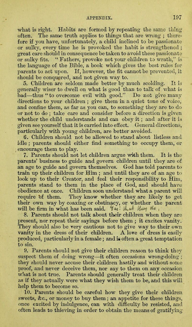 wliat is right. Habits are formed by repeating the same thing often. The same truth applies to things that are wrong ; there- fore if you have, unfortunately, a child inclined to be passionate or sulky, every time he is provoked the habit is strengthened ; great care should in consequence be taken to avoid these passionate or sulky fits. “ Fathers, provoke not your children to wrath,” is the language of the Bible, a book which gives the best rules for parents to act upon. If, however, the fit cannot be prevented, it should be conquered, and not given way to. 5. Children are seldom made better by much scolding. It is generally wiser to dwell on what is good than to talk of what is bad—thus “ to overcome evil with good.” Do not give many directions to your children ; give them in a quiet tone of voice, and confine them, as far as you can, to something they are to do or not to do ; take care and consider before a direction is given whether the child understands and can obey it; and after it is given see yourself that it is carried into effect. General directions, particularly with young children, are better avoided. 6. Children should not be allowed to stand about listless and idle; parents should either find something to occupy them, or ; encourage them to play. 7. Parents should not let children argue with them. It is the parents’ business to guide and govern children until they are of an age to guide and govern themselves. God has told parents to train up their children for Him ; and until they are of an age to look up to their Creator, and feel their responsibility to Him, parents stand to them in the place of God, and should have obedience at once. Children soon understand what a parent will require *of them. They know whether they are likely to get their own way by coaxing or obstinacy, or whether the parent will be firm in what has been said. V M • l-L v! s 8. Parents should not talk about their children when they are present, nor repeat their sayings before them ; it excites vanity. They should also be very cautious not to give way to their own vanity in the dress of their children. A love of dress is easily produced, particularly in a female; and is often a great temptation to sin. 9. Parents should not give their children reason to think they suspect them of doing wrong—it often occasions wrong-doing ; they should never accuse their children hastily and without some proof, and never deceive them, nor say to them on any occasion what is not true. Parents should generally treat their children as if they actually were what they wish them to be, and this will help them to become so. 10. Parents should be careful how they give their children sweets, &c., or money to buy them; an appetite for these things, once excited by indulgence, can with difficulty be resisted, and often leads to thieving in order to obtain the means of gratifying