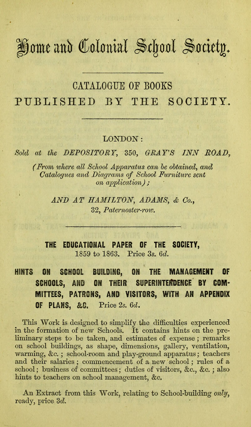 mt anb Colmnal ^detjn CATALOGUE OE BOOKS PUBLISHED BY THE SOCIETY. LONDON : Sold at the DEPOSITORY, 350, GRAY’S INN ROAD, (From where all School Apparatus can be obtained, and Catalogues and Diagrams of School Furniture sent on application) ; AND AT HAMILTON, ADAMS, & Co., 32, Paternoster-rorv. THE EDUCATIONAL PAPER OF THE SOCIETY, 1859 to 1863. Price 3s. 6c?. HINTS ON SCHOOL BUILDING, ON THE MANAGEMENT OF SCHOOLS, AND ON THEIR SUPERINTENDENCE BY COM- MITTEES, PATRONS, AND VISITORS, WITH AN APPENDIX OF PLANS, &G. Price 2s. 6c?. This Work is designed to simplify the difficulties experienced in the formation of new Schools. It contains hints on the pre- liminary steps to be taken, and estimates of expense; remarks on school buildings, as shape, dimensions, gallery, ventilation, warming, &c.; school-room and play-ground apparatus; teachers and their salaries; commencement of a new school; rules of a school; business of committees; duties of visitors, &c., &c.; also hints to teachers on school management, &c. An Extract from this Work, relating to School-building only, ready, price 3c?.