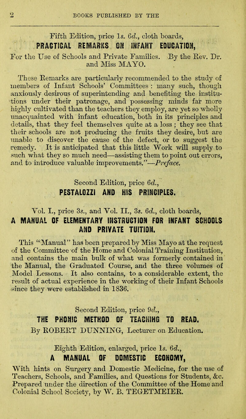 Fifth Edition, price Is. 6d., cloth boards, PRACTICAL REMARKS ON INFANT EDUCATION, For the Use of Schools and Private Families. By the Rev. Dr. and Miss MAYO. These Remarks are particularly recommended to the study of members of Infant Schools’ Committees : many such, though anxiously desirous of superintending and benefiting the institu- tions under their patronage, and possessing minds far more highly cultivated than the teachers they employ, are yet so wholly unacquainted with infant education, both in its principles and details, that they feel themselves quite at a loss ; they see that their schools are not producing the fruits they desire, but are unable to discover the cause of the defect, or to suggest the remedy. It is anticipated that this little Work will supply to such what they so much need—assisting them to point out errors, and to introduce valuable improvements.”—Preface. Second Edition, price 6d., PESTALGZZi AND HIS PRINCIPLES. Vol. I., price 3s., and Yol. II., 3s. 6d., cloth boards, A MANUAL OF ELEMENTARY INSTRUCTION FOR INFANT SGHOGLS AND PRIVATE TUITION. This “ Manual” has been prepared by Miss Mayo at the request of the Committee of the Home and Colonial Training Institution, and contains the main bulk of what was formerly contained in the Manual, the Graduated Course, and the three volumes of Model Lessons. It also contains, to a considerable extent, the result of actual experience in the working of their Infant Schools since they were established in 1836. Second Edition, price 9d., THE PHONIC METHOD OF TEACHING TO READ. By ROBERT DUNNING, Lecturer on Education. Eighth Edition, enlarged, price Is. 6d., A MANUAL OF DOMESTIC ECONOMY, With hints on Surgery and Domestic Medicine, for the use of Teachers, Schools, and Families, and Questions for Students, &c. Prepared under the direction of the Committee of the Home and Colonial School Society, by W. B. TEGETMEIER.