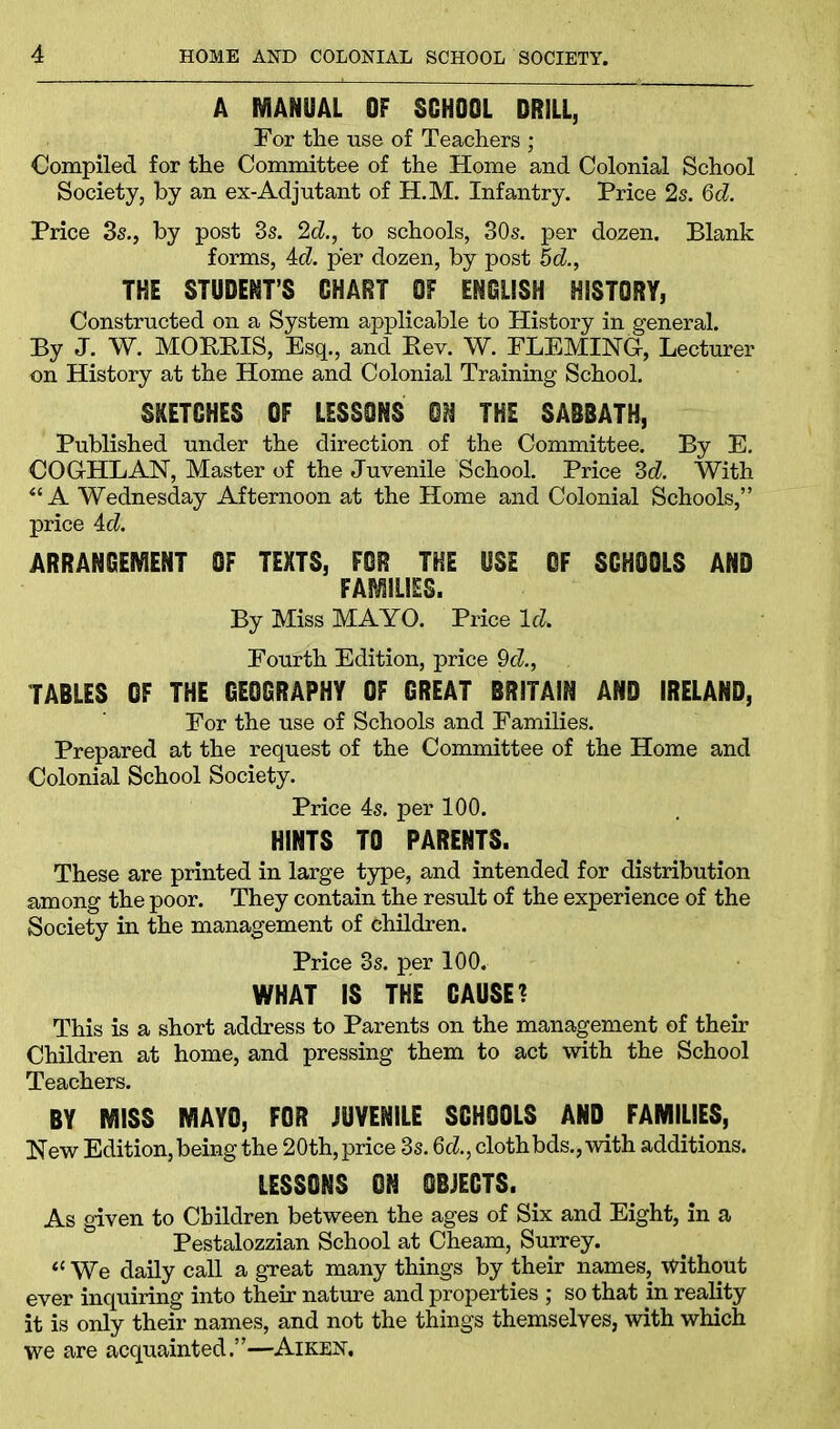 A MANUAL OF SCHOOL DRILL, For the use of Teachers ; Compiled for the Committee of the Home and Colonial School Society, by an ex-Adjutant of H.M. Infantry. Price 2s. 6d. Price 3s., by post 3s. 2d., to schools, 30s. per dozen. Blank forms, Ad. per dozen, by post 5d., THE STUDENT’S CHART OF ENGLISH HISTORY, Constructed on a System applicable to History in general. By J. W. MORRIS, Esq., and Rev. W. FLEMING, Lecturer on History at the Home and Colonial Training School. SKETCHES OF LESSONS ON THE SABBATH, Published under the direction of the Committee. By E. COGHLAN, Master of the Juvenile School. Price 3d. With “ A Wednesday Afternoon at the Home and Colonial Schools,” price Ad. ARRANGEMENT OF TEXTS, FOR THE USE OF SCHOOLS AND FAMILIES. By Miss MAYO. Price Ad. Fourth Edition, price 9d., TABLES OF THE GEOGRAPHY OF GREAT BRITAIN AND IRELAND, For the use of Schools and Families. Prepared at the request of the Committee of the Home and Colonial School Society. Price 4s. per 100. HINTS TO PARENTS. These are printed in large type, and intended for distribution among the poor. They contain the result of the experience of the Society in the management of children. Price 3s. per 100. WHAT IS THE CAUSE? This is a short address to Parents on the management of their Children at home, and pressing them to act with the School Teachers. BY MISS MAYO, FOR JUVENILE SCHOOLS AND FAMILIES, New Edition, being the 20th, price 3s. 6d., clothbds., with additions. LESSONS ON OBJECTS. As given to Children between the ages of Six and Eight, in a Pestalozzian School at Cheam, Surrey. « We daily call a great many things by their names, without ever inquiring into their nature and properties ; so that in reality it is only their names, and not the things themselves, with which we are acquainted.”—Aiken.