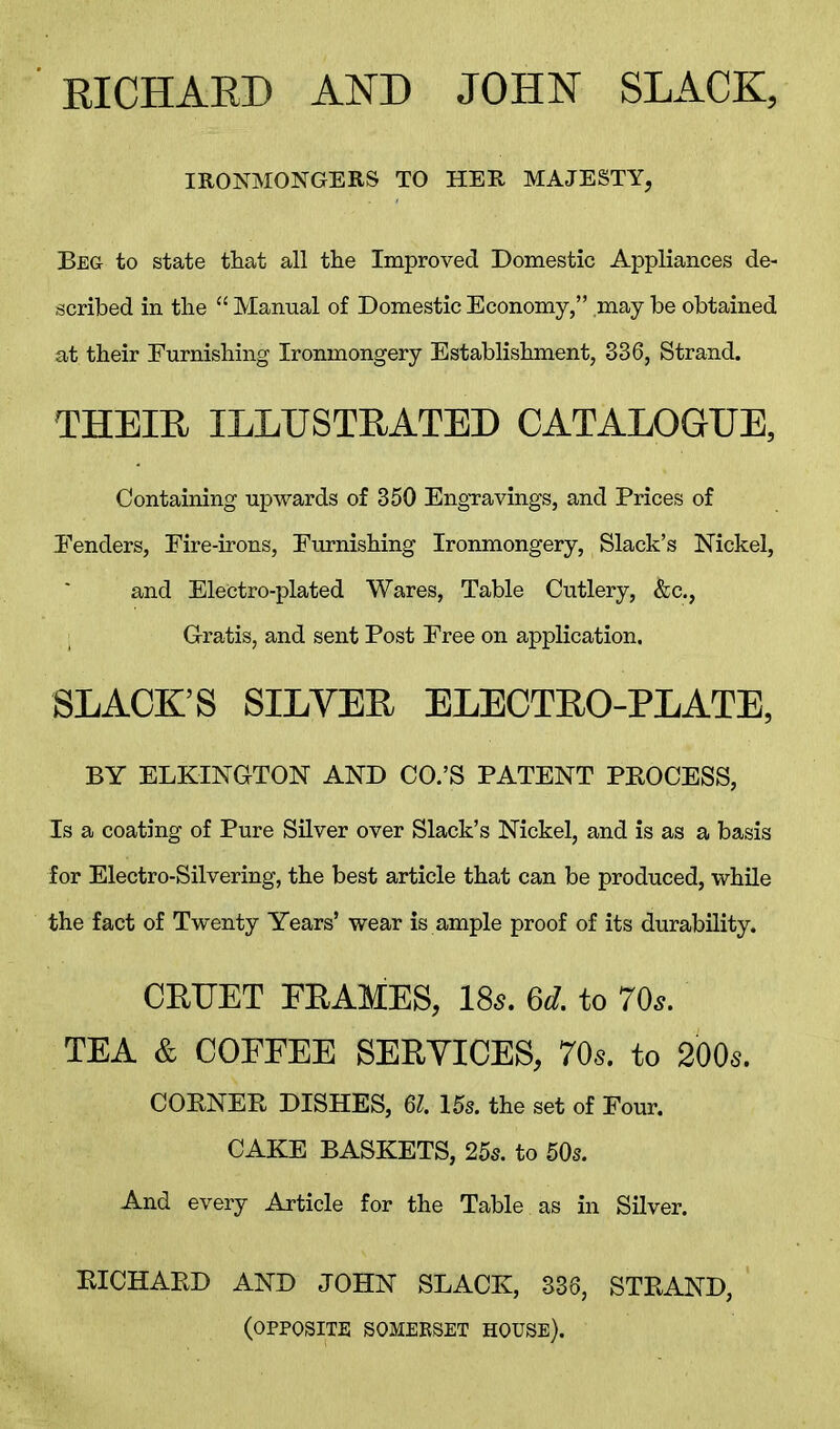 RICHARD AND JOHN SLACK, IRONMONGERS TO HER MAJESTY, Beg to state that all the Improved Domestic Appliances de- scribed in the “ Manual of Domestic Economy,” may be obtained at their Burnishing Ironmongery Establishment, 336, Strand. THEIR ILLUSTRATED CATALOGUE, Containing upwards of 350 Engravings, and Prices of Eenders, Eire-irons, Burnishing Ironmongery, Slack’s Nickel, and Electro-plated Wares, Table Cutlery, &c., Gratis, and sent Post Free on application. SLACK’S SILVER ELECTRO-PLATE, BY ELKINGTON AND CO.’S PATENT PKOCESS, Is a coating of Pure Silver over Slack’s Nickel, and is as a basis for Electro-Silvering, the best article that can be produced, while the fact of Twenty Years’ wear is ample proof of its durability. CRUET FRAMES, 18a 6d. to 70a TEA & COFFEE SERVICES, 70s. to 200s. COBNER DISHES, 61. 15s. the set of Four. CAKE BASKETS, 25s. to 50s. And every Article for the Table as in Silver. RICHARD AND JOHN SLACK, 336, STRAND, (OPPOSITE SOMERSET HOUSE).