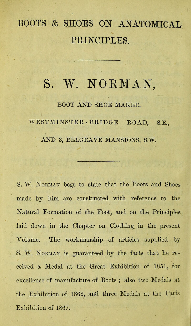 BOOTS & SHOES ON ANATOMICAL PRINCIPLES. S. W. NORMAN, BOOT AND SHOE MAKER, WESTMINSTER - BRIDGE ROAD, S.E., AND 3, BELGRAVE MANSIONS, S.W. S- W. Norman begs to state that the Boots and Shoes made by him are constructed with reference to the Natural Formation of the Foot, and on the Principles laid down in the Chapter on Clothing, in the present Yolume. The workmanship of articles supplied by S. W. Norman is guaranteed by the facts that he re- ceived a Medal at the Great Exhibition of 1851, for excellence of manufacture of Boots ; also two Medals at the Exhibition of 1862, and three Medals at the Paris Exhibition of 1867.