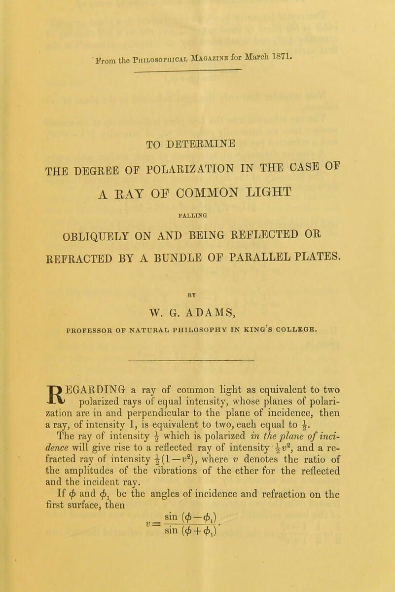 From the Piiilosopiiical Magazine for March 1871. TO DETERMINE THE DEGREE OF POLARIZATION IN THE CASE OF A EAT OE COMMON LIGHT FALLING OBLIQUELY ON AND BEING REFLECTED OR REFRACTED BY A BUNDLE OF PARALLEL PLATES. BY W. G. ADAMS, PROFESSOR OF NATURAL PHILOSOPHY IN KINg’s COLLEGE. Regarding a ray of common light as equivalent to two polarized rays of equal intensity, whose planes of polari- zation are in and perpendicular to the plane of incidence, then a ray, of intensity I, is equivalent to two, each equal to The ray of intensity ^ which is polarized in the plane of inci- dence will give rise to a reflected ray of intensity and a re- fracted ray of intensity where v denotes the ratio of the amplitudes of the vibrations of the ether for the reflected and the incident ray. If <\) and be the angles of incidence and refraction on the first surface, then sin (</>-(/)i) sin (</) + 0,) ’