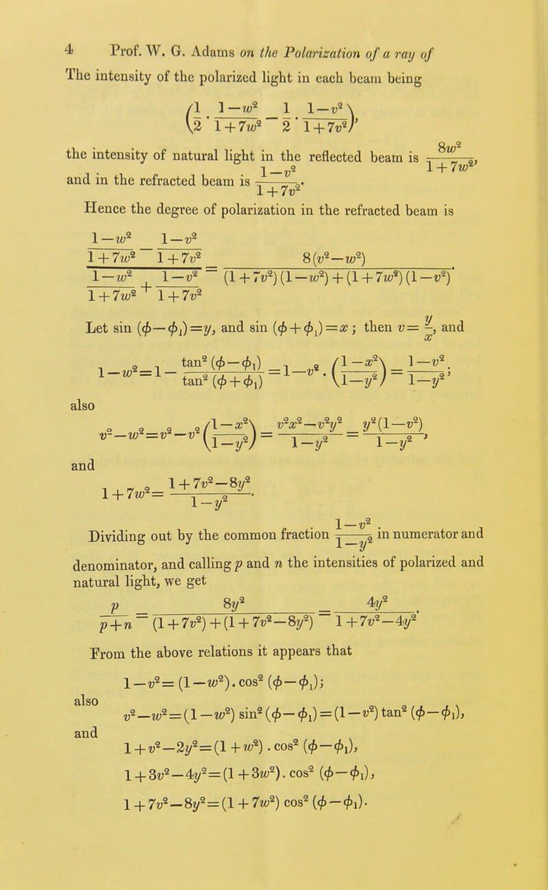 The intensity of the polarized light in each beam being 1 1-m;2 1 1 + 7w^ 2 l + 7v^ the intensity of natural light in the reflected beam is and in the refracted beam is 1— 8w^ l + 7w^’ l + 7v^ Plence the degree of polarization in the refracted beam is 1—w^ 1—v^ 8(v^—w^) I + 1 + 7v^ 1—w^ ^ 1—v^ ~ (l + 7v^)(l—iv^) + (l + 7io^){l—v^) l + 7w^'^ l + 7v^ also 2/ Let sin {4>~~4*i)—y> CC tan^(^ + </),) Vi—2/^/ 1— Vl-yV 1-2 \ + 7v^-87/ v~—w 2/^(1—v^) 1-2/ and l + 7w^= \-y^ \ — Dividing out by the common fraction in numerator and denominator, and calling p and n the intensities of polarized and natural light, we get „9 4a/ P _ 8t/ also ^ “ (1 + 7v^) + (1 + 7v^-8y^) 1 + 7v^-4y^ From the above relations it appears that l — v^= (1—w^).cos® (^— —w^ = {l -vf) sin® (<^- </>i) = (1 —V^) tan® (</>- </>i), 1+v®—32/^=(1 .cos® l_j-3^;2_4p=(H_3i<;2). cos® — 1 4- 7^,2 _ gp=(1 + 7zt,2) cos® — and