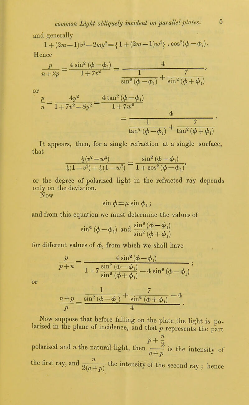 and generally l + (2m —l)u®—2my2={l + (2m —— Hence p 4sin® {4>~4^]) ^ n-\-2p~ 1 + 7w® 1 7 sin®(0—<^,) sin®(0 + 0i) or p _ 4y® _ 4 tan® {(f)—(j){} n ~ l + 7v^-Si/ ~ r+7w® 4 tan® (0 — 0i) tan® (0 -f ^j) It appears, then, for a single refraction at a single surface, that •|(w®—z«®) _ sin®(^ —0,) ^(1—V®)+-^(1—w®) 1 + cos®(0 — or the degree of polarized light in the refracted ray depends only on the deviation. Now sin <p = p,sm •, and from this equation we must determine the values of sin® (0 — 0,) and ^ sm®(0 + 0i) for different values of 0, from which we shall have P 4 sin® (0 — 0,) or p + n - „sin®(<i—(b.) . ’ 1 n+p _ sin®(0—0,) sin® (0 + 0,) p 4 -4 Now suppose that before falling on the plate,the light is po- larized in the plane of incidence, and that p represents the part p-\- — polarized and n the natm-al light, then is the intensity of the first ray, and intensity of the second ray ; hence