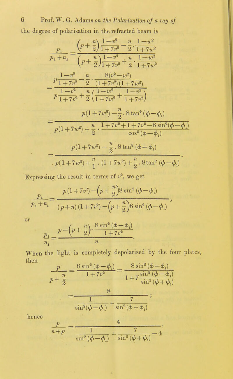 the degree of polarization in the refracted beam is / n\ 1—v^ n 1—w® Pi 2)TT7^~Vi + 7w^ ( n \ l — v‘^ . n l — w 2 l + 7w^ 1—n 8(u®—w^) ^^Ty7^^~2'Jl + 7v^){l+7w^) 1—n / I—lu^ 1 —\ ^ 1 + 7v^ 2 U + 7m;2 + Y+^J p{l + 7 w^)-^.Stan^{cj>-<!>;) p[i. + 7w) + ^ cos2(<^_</)J 77 p{\ + 7w^) - ^.Stan^ tC 77 77  . p{l + 7w^) + Y' (1 + 7«<;®) + 2-8tan® (0 —<j^i) Expressing the result in terms of v^, we get ^ p{l + 7v-)-(^p+^SsiiY{<p-(j);) (j9 + n) (1 + 7v^) - sin® or 8sin®(0-^J n. 1 + 7?;® n When the light is completely depolarized by the four plates, then hence n 1 + 7v^ 8 1 , ^sin®((^-(^j) sin® (0 + J 1 7 I sin®((^ —(/>,) sin®((^ + (^i) P 4 n-\-p 1 7 + —4 sin® (<^-(/;,) sill® (<^ +