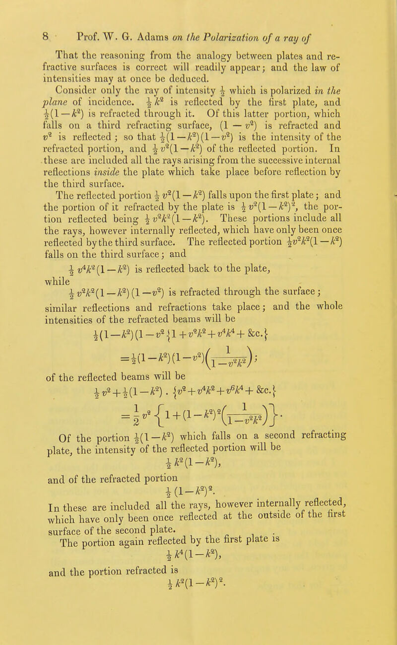 That the reasoning from the analogy between plates and re- fractive surfaces is correct will readily appear; and the law of intensities may at once be deduced. Consider only the ray of intensity \ which is polarized in the plane of incidence. ^ is reflected by the first plate^ and •|(1 —A®) is refracted through it. Of this latter portion, which falls on a third refracting surface, (1 — v^) is refracted and is reflected; so that ^(1 —/c^)(l—is the intensity of the refracted portion, and of the reflected portion. In these are included all the rays arising from the successive internal reflections inside the plate which take place before reflection by the third surface. The reflected portion ^ — k^) falls upon the first plate; and the portion of it refracted by the plate is \v^{\. — k’^Y, the por- tion I’eflected being — A®). These portions include all the rays, however internally reflected, which have only been once reflected by the third surface. The reflected portion — A®) falls on the third surface; and 1 w^A‘^(l —A®) is reflected back to the plate, while ^i;®A®(l—A^)(l—V®) is refracted through the surface; similar reflections and refractions take place; and the whole intensities of the refracted beams will be 1(1—A^)(l +i;^A®-t-?;''A‘‘+ &c.} =1(1 - A^) (1; of the reflected beams will be iv2 + i(l-A2). + = I ■ Of the portion i(l-A^) which falls on a second refracting plate, the intensity of the reflected portion will be lA^(l-A^), and of the refracted portion i(l-A^)^ In these are included all the rays, however internally reflected which have only been once reflected at the outside of the first surface of the second plate. The portion again reflected by the first plate is lAni-A), and the portion refracted is lA^(l-A^)^.