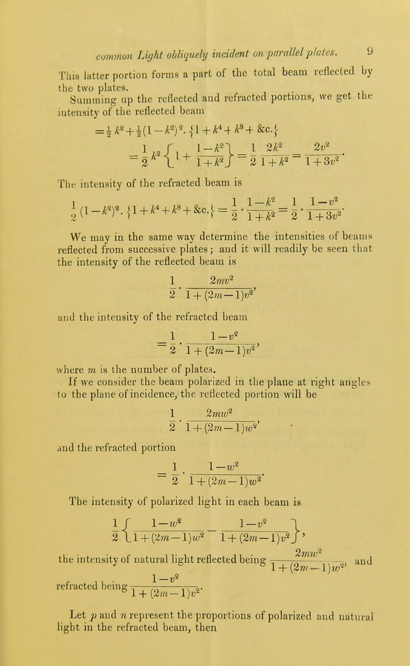 This latter portion forms a part of the total beam reflected by the two plates. Summing up the reflected and refracted portions, we get the intensity of the reflected beam l-/tn_l 2F_ -3 i + F Tile intensity of the refracted beam is ^ (I—yt®)®. ]1+ A'* + ^® + &c.[ = 2 ’ 1 + yi;2 = 2 1 — u® 1 +3v® We may in the same way determine the intensities of beams reflected from successive plates; and it will readily be seen that the intensity of the reflected beam is 1 2/m;® 2 ■ l + (2m-l)?;®’ and the intensity of the refracted beam _1 1-?;® ~2 ‘ l + (2/w-l)z;®’ where m is the number of plates. If we consider the beam polarized in the plane at right angles to the plane of incidence, the reflected portion will be 1 2//z7./;® 2 ■ 1 + (2/n-lK’ and the refracted portion _ 1 _ 1— 2 1 + (2m—\)w'^ The intensity of polarized light in each beam is 1 r 1-?^® l-i;® ^ 2\l + (2m —l)m® l + (2m—’ the intensity of natural light reflected being — - and 1 + — 1 —i;® refracted being-;; 77; r— ^ 1 4 (2m —1)7;® Let p and n represent the proportions of polarized and natural light in the refracted beam, then