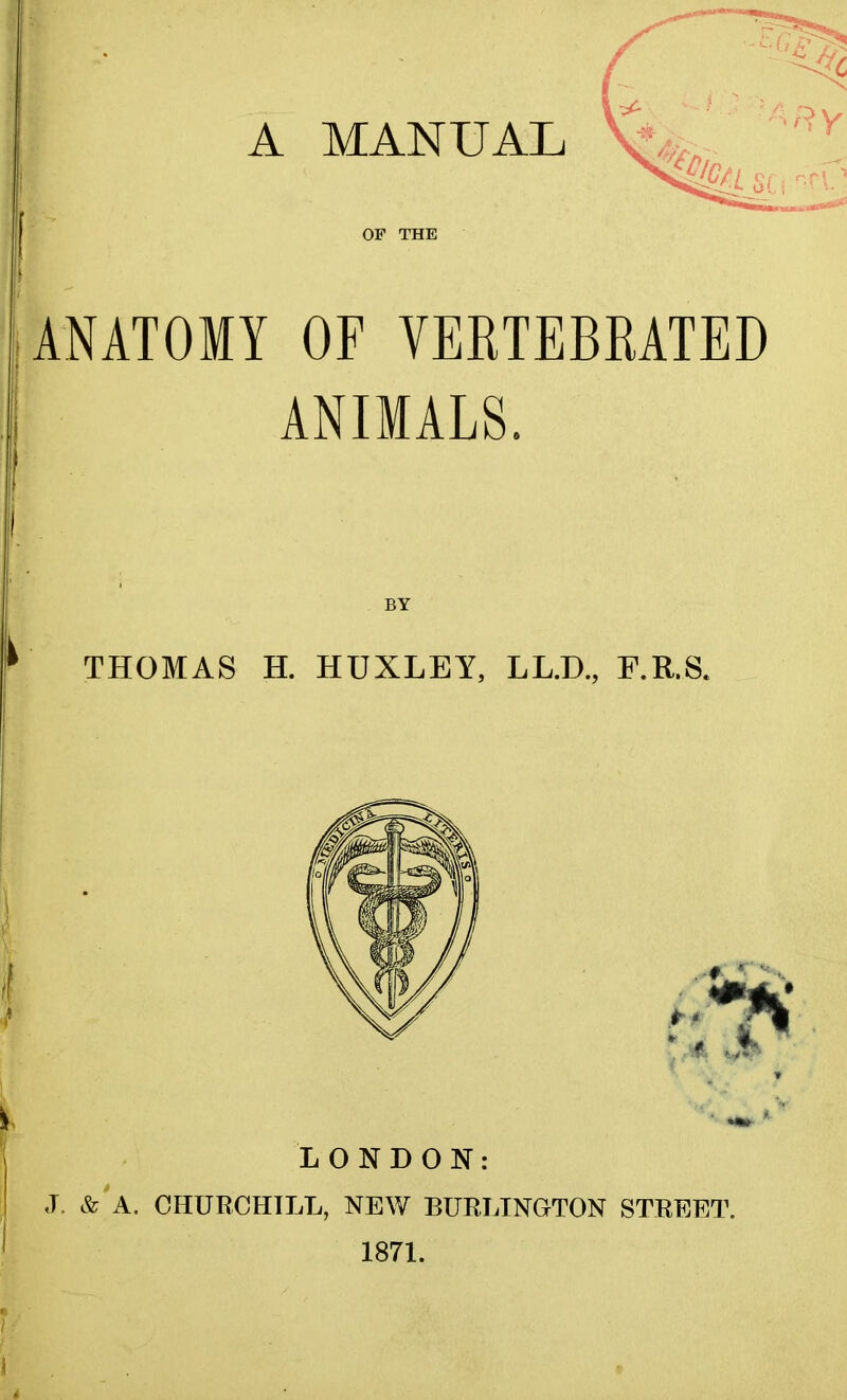 OF THE ARy Kmi SC f c'C? ANATOMY OF VERTEBRATED ANIMALS. BY THOMAS H. HUXLEY, LL.D., F.R.S. A. LONDON: <T, & A. CHURCHILL, NEW BURLINGTON STREET. 1871.