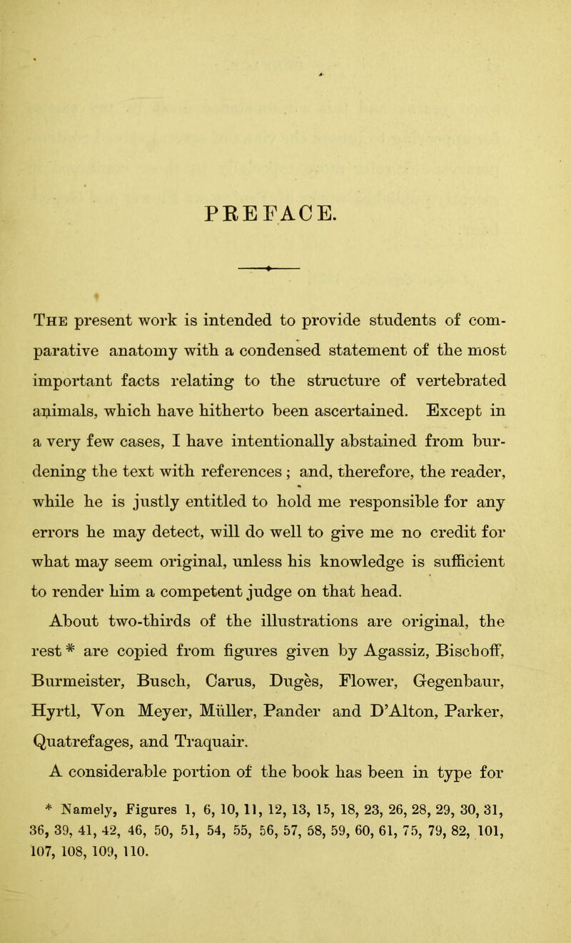 PEE FACE. The present work is intended to provide students of com- parative anatomy with a condensed statement of the most important facts relating to the structure of vertebrated animals, which have hitherto been ascertained. Except in a very few cases, I have intentionally abstained from bur- dening the text with references ; and, therefore, the reader, while he is justly entitled to hold me responsible for any errors he may detect, will do well to give me no credit for what may seem original, unless his knowledge is sufficient to render him a competent judge on that head. About two-thirds of the illustrations are original, the rest # are copied from figures given by Agassiz, Biscboff, Burmeister, Busch, Carus, Duges, Flower, Gegenbaur, Hyrtl, Yon Meyer, Muller, Pander and D’Alton, Parker, Quatrefages, and Traquair. A considerable portion of the book has been in type for * Namely, Figures 1, 6, 10, 11, 12, 13, 15, 18, 23, 26, 28, 29, 30, 31, 36, 39, 41, 42, 46, 50, 51, 54, 55, 56, 57, 58, 59, 60, 61, 75, 79, 82, 101, 107, 108, 109, 110.