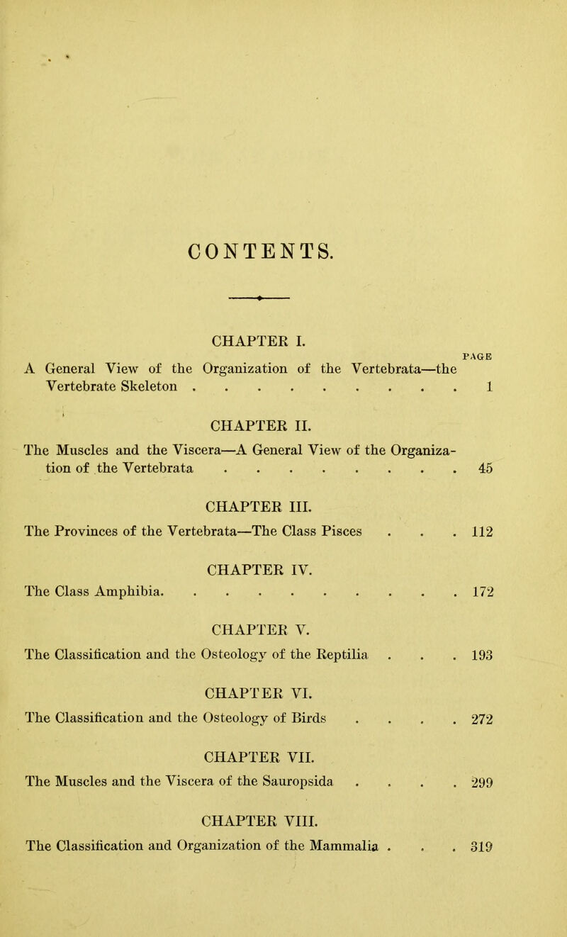 CONTENTS. CHAPTER I. PAGE A General View of the Organization of the Yertebrata—the Vertebrate Skeleton 1 CHAPTER II. The Muscles and the Viscera—A General View of the Organiza- tion of the Vertebrata 45 CHAPTER III. The Provinces of the Vertebrata—The Class Pisces . . . 112 CHAPTER IV. The Class Amphibia 172 CHAPTER V. The Classification and the Osteology of the Reptilia . . . 193 CHAPTER VI. The Classification and the Osteology of Birds .... 272 CHAPTER VII. The Muscles and the Viscera of the Sauropsida .... 299 CHAPTER VIII. The Classification and Organization of the Mammalia . . . 319