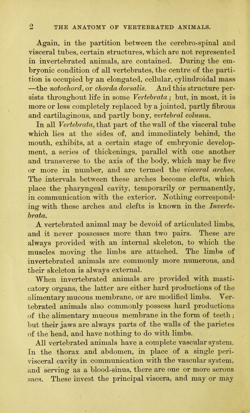 o Again, in the partition between the cerebro-spinal and visceral tubes, certain structures, which are not represented in invertebrated animals, are contained. During the em- bryonic condition of all vertebrates, the centre of the parti- tion is occupied by an elongated, cellular, cylindroidal mass —the notochord, or chorda dorsalis. And this structure per- sists throughout life in some Vertebrata; but, in most, it is more or less completely replaced by a jointed, partly fibrous and cartilaginous, and partly bony, vertebral column. In all Vertebrata, that part of the wall of the visceral tube which lies at the sides of, and immediately behind, the mouth, exhibits, at a certain stage of embryonic develop- ment, a series of thickenings, parallel with one another and transverse to the axis of the body, which may be five or more in number, and are termed the visceral arches. The intervals between these arches become clefts, which place the pharyngeal cavity, temporarily or permanently, in communication with the exterior. Nothing correspond- ing with these arches and clefts is known in the Inverte- brata. A vertebrated animal may be devoid of articulated limbs, and it never possesses more than two pairs. These are always provided with an internal skeleton, to which the muscles moving the limbs are attached. The limbs of invertebrated animals are commonly more numerous, and their skeleton is always external. When invertebrated animals are provided with masti- catory organs, the latter are either hard productions of the alimentary mucous membrane, or are modified limbs. Yer- tebrated animals also commonly possess hard productions of the alimentary mucous membrane in the form of teeth ; but their jaws are always parts of the walls of the parietes of the head, and have nothing to do with limbs. All vertebrated animals have a complete vascular system. In the thorax and abdomen, in place of a single peri- visceral cavity in communication with the vascular system, and serving as a blood-sinus, there are one or more serous sacs. These invest the principal viscera, and may or may