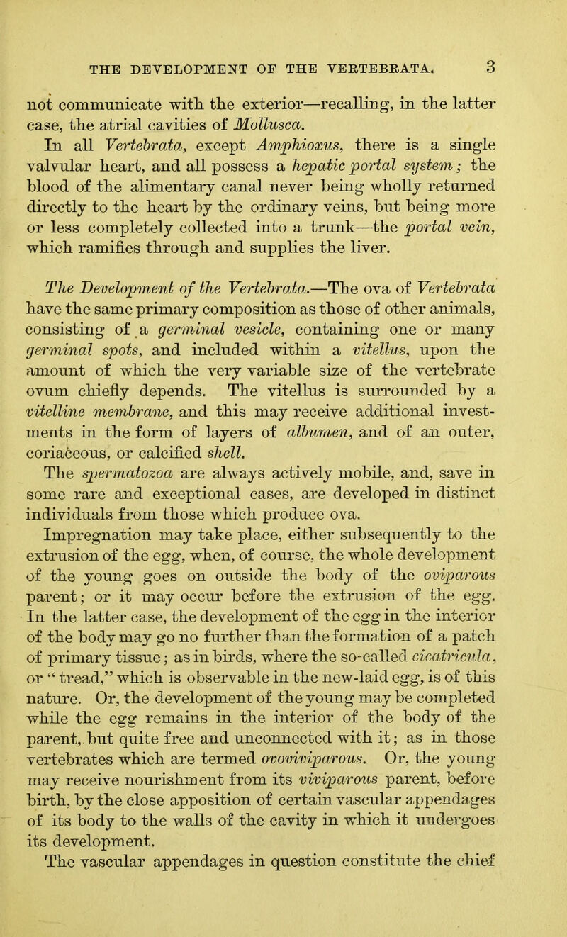 not communicate with, the exterior—recalling, in the latter case, the atrial cavities of Mullusca. In all Vertebrata, except Amphioxus, there is a single valvular heart, and all possess a hepatic portal system; the blood of the alimentary canal never being wholly returned directly to the heart by the ordinary veins, but being more or less completely collected into a trunk—the portal vein, which ramifies through and supplies the liver. The Development of the Vertebrata.—The ova of Vertebrata have the same primary composition as those of other animals, consisting of a germinal vesicle, containing one or many germinal spots, and included within a vitellus, upon the amount of which the very variable size of the vertebrate ovum chiefly depends. The vitellus is surrounded by a vitelline membrane, and this may receive additional invest- ments in the form of layers of albvmen, and of an outer, coriaceous, or calcified shell. The spermatozoa are always actively mobile, and, save in some rare and exceptional cases, are developed in distinct individuals from those which produce ova. Impregnation may take place, either subsequently to the extrusion of the egg, when, of course, the whole development of the young goes on outside the body of the oviparous parent • or it may occur before the extrusion of the egg. In the latter case, the development of the egg in the interior of the body may go no further than the formation of a patch of primary tissue; as in birds, where the so-called cicatricula, or “ tread,” which is observable in the new-laid egg, is of this nature. Or, the development of the young may be completed while the egg remains in the interior of the body of the parent,, but quite free and unconnected with it; as in those vertebrates which are termed ovoviviparous. Or, the young may receive nourishment from its viviparous parent, before birth, by the close apposition of certain vascular appendages of its body to the walls of the cavity in which it undergoes its development. The vascular appendages in question constitute the chief