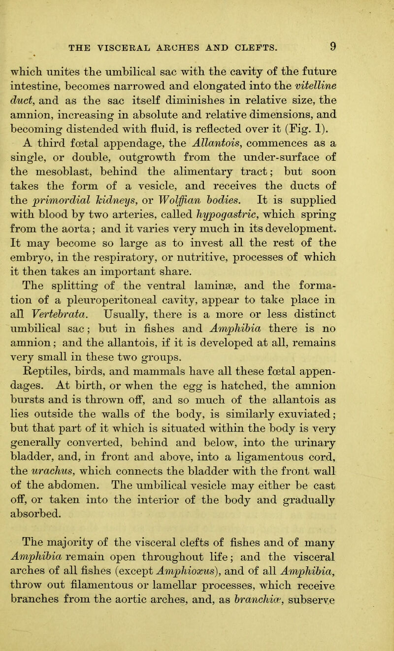 which, unites the umbilical sac with the cavity of the future intestine, becomes narrowed and elongated into the vitelline duct, and as the sac itself diminishes in relative size, the amnion, increasing in absolute and relative dimensions, and becoming distended with fluid, is reflected over it (Fig. 1). A third foetal appendage, the Allantois, commences as a single, or double, outgrowth from the under-surface of the mesoblast, behind the alimentary tract; but soon takes the form of a vesicle, and receives the ducts of the primordial kidneys, or Wolffian bodies. It is supplied with blood by two arteries, called hypogastric, which spring from the aorta; and it varies very much in its development. It may become so large as to invest all the rest of the embryo, in the respiratory, or nutritive, processes of which it then takes an important share. The splitting of the ventral laminae, and the forma- tion of a pleuroperitoneal cavity, appear to take place in all Vertebrata. Usually, there is a more or less distinct umbilical sac; but in fishes and Amphibia there is no amnion; and the allantois, if it is developed at all, remains very small in these two groups. Reptiles, birds, and mammals have all these foetal appen- dages. At birth, or when the egg is hatched, the amnion bursts and is thrown off, and so much of the allantois as lies outside the walls of the body, is similarly exuviated; but that part of it which is situated within the body is very generally converted, behind and below, into the urinary bladder, and, in front and above, into a ligamentous cord, the urachus, which connects the bladder with the front wall of the abdomen. The umbilical vesicle may either be cast off, or taken into the interior of the body and gradually absorbed. The majority of the visceral clefts of fishes and of many Amphibia remain open throughout life; and the visceral arches of all fishes (except Amphioxus), and of all Amphibia, throw out filamentous or lamellar processes, which receive branches from the aortic arches, and, as branchioe, subserve