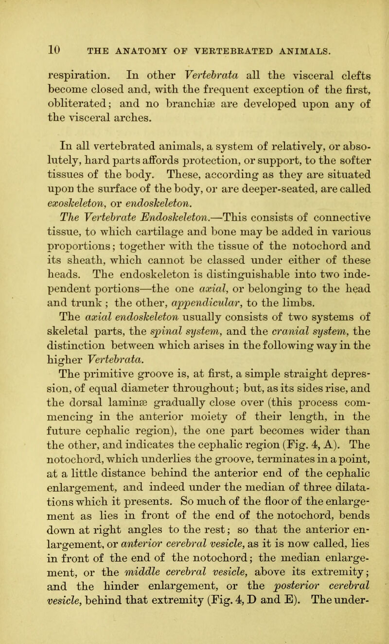 respiration. In other Vertebrata all the visceral clefts become closed and, with the frequent exception of the first, obliterated; and no branchiae are developed upon any of the visceral arches. In all vertebrated animals, a system of relatively, or abso- lutely, hard parts affords protection, or support, to the softer tissues of the body. These, according as they are situated upon the surface of the body, or are deeper-seated, are called exoskeleton, or endoskeleton. The Vertebrate Endoskeleton.—This consists of connective tissue, to which cartilage and bone may be added in various proportions; together with the tissue of the notochord and its sheath, which cannot be classed under either of these heads. The endoskeleton is distinguishable into two inde- pendent portions—the one axial, or belonging to the head and trunk ; the other, appendicular, to the limbs. The axial endoskeleton usually consists of two systems of skeletal parts, the spinal system, and the cranial system, the distinction between which arises in the following way in the higher Vertebrata. The primitive groove is, at first, a simple straight depres- sion, of equal diameter throughout; but, as its sides rise, and the dorsal laminae gradually close over (this process com- mencing in the anterior moiety of their length, in the future cephalic region), the one part becomes wider than the other, and indicates the cephalic region (Fig. 4, A). The notochord, which underlies the groove, terminates in a point, at a little distance behind the anterior end of the cephalic enlargement, and indeed under the median of three dilata- tions which it presents. So much of the floor of the enlarge- ment as lies in front of the end of the notochord, bends down at right angles to the rest; so that the anterior en- largement, or anterior cerebral vesicle, as it is now called, lies in front of the end of the notochord; the median enlarge- ment, or the middle cerebral vesicle, above its extremity; and the hinder enlargement, or the posterior cerebral vesicle, behind that extremity (Fig. 4, D and E). The under-