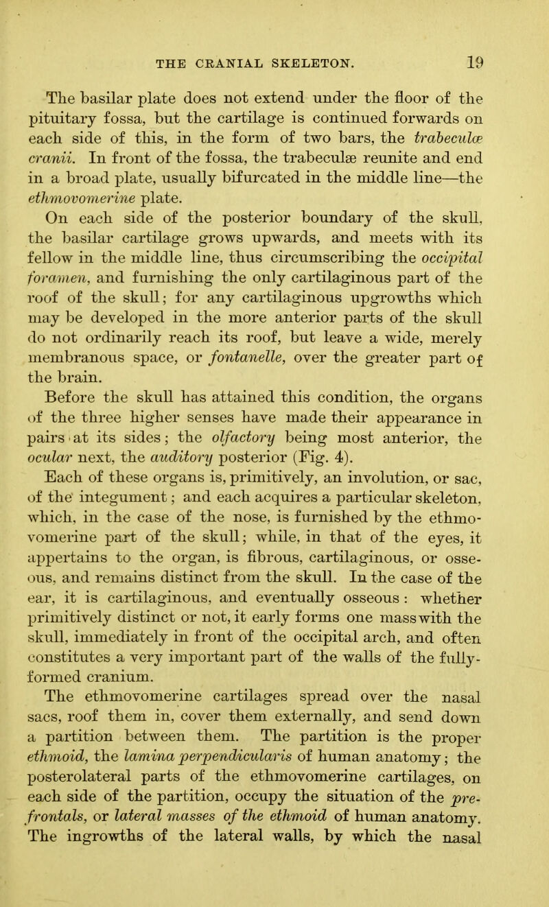 The basilar plate does not extend under the floor of the pituitary fossa, but the cartilage is continued forwards on each side of this, in the form of two bars, the trabeculae cranii. In front of the fossa, the trabeculae reunite and end in a broad plate, usually bifurcated in the middle line—the ethmovomerine plate. On each side of the posterior boundary of the skull, the basilar cartilage grows upwards, and meets with its fellow in the middle line, thus circumscribing the occipital foramen, and furnishing the only cartilaginous part of the roof of the skull; for any cartilaginous upgrowths which may be developed in the more anterior parts of the skull do not ordinarily reach its roof, but leave a wide, merely membranous space, or fontanelle, over the greater part of the brain. Before the skull has attained this condition, the organs of the three higher senses have made their appearance in pairs ■ at its sides; the olfactory being most anterior, the ocular next, the auditory posterior (Fig. 4). Each of these organs is, primitively, an involution, or sac, of the’ integument; and each acquires a particular skeleton, which, in the case of the nose, is furnished by the ethmo- vomerine part of the skull; while, in that of the eyes, it appertains to the organ, is fibrous, cartilaginous, or osse- ous, and remains distinct from the skull. In the case of the ear, it is cartilaginous, and eventually osseous : whether primitively distinct or not, it early forms one mass with the skull, immediately in front of the occipital arch, and often constitutes a very important part of the walls of the fully- formed cranium. The ethmovomerine cartilages spread over the nasal sacs, roof them in, cover them externally, and send down a partition between them. The partition is the proper ethmoid, the lamina perpendicularis of human anatomy; the posterolateral parts of the ethmovomerine cartilages, on each side of the partition, occupy the situation of the pre- frontals, or lateral masses of the ethmoid of human anatomy. The ingrowths of the lateral walls, by which the nasal