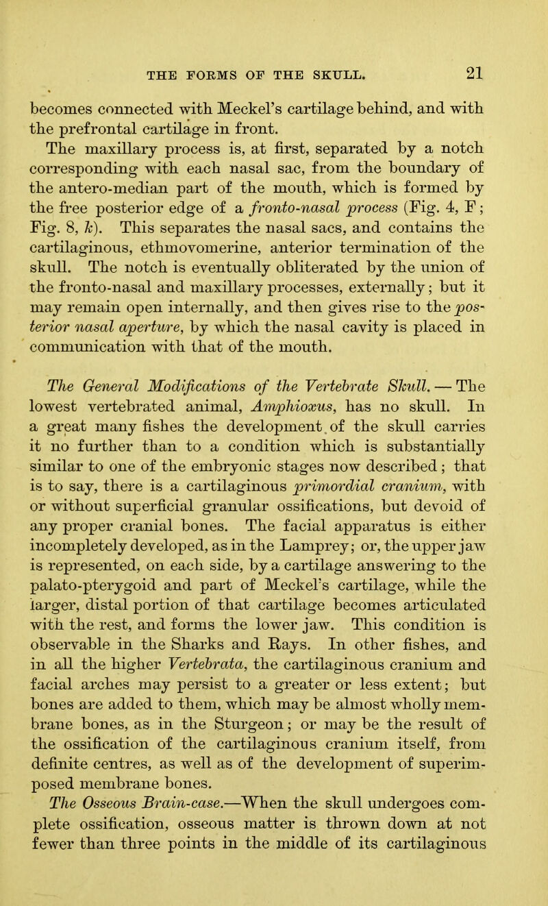 becomes connected with Meckel’s cartilage behind, and with the prefrontal cartilage in front. The maxillary process is, at first, separated by a notch corresponding with each nasal sac, from the boundary of the antero-median part of the mouth, which is formed by the free posterior edge of a fronto-nasal process (Fig. 4, F; Fig. 8, h). This separates the nasal sacs, and contains the cartilaginous, ethmovomerine, anterior termination of the skull. The notch is eventually obliterated by the union of the fronto-nasal and maxillary processes, externally; but it may remain open internally, and then gives rise to the pos- terior nasal aperture, by which the nasal cavity is placed in communication with that of the mouth. The General Modifications of the Vertebrate Shull. — The lowest vertebrated animal, Amphioxus, has no skull. In a great many fishes the development. of the skull carries it no further than to a condition which is substantially similar to one of the embryonic stages now described ; that is to say, there is a cartilaginous primordial cranium, with or without superficial granular ossifications, but devoid of any proper cranial bones. The facial apparatus is either incompletely developed, as in the Lamprey; or, the upper jaw is represented, on each side, by a cartilage answering to the palato-pterygoid and part of Meckel’s cartilage, while the larger, distal portion of that cartilage becomes articulated with the rest, and forms the lower jaw. This condition is observable in the Sharks and Rays. In other fishes, and in all the higher Vertebrata, the cartilaginous cranium and facial arches may persist to a greater or less extent; but bones are added to them, which may be almost wholly mem- brane bones, as in the Sturgeon; or may be the result of the ossification of the cartilaginous cranium itself, from definite centres, as well as of the development of superim- posed membrane bones. The Osseous Brain-case.—When the skull undergoes com- plete ossification, osseous matter is thrown down at not fewer than three points in the middle of its cartilaginous