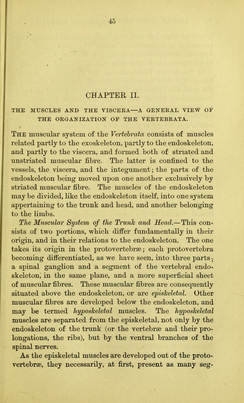 CHAPTER II. THE MUSCLES AND THE VISCERA—A GENERAL VIEW OF THE ORGANIZATION OF THE VERTEBRATA. The muscular system of the Vertebrata consists of muscles related partly to the exoskeleton, partly to the endoskeleton, and partly to the viscera, and formed both of striated and unstriated muscular fibre. The latter is confined to the vessels, the viscera, and the integument; the parts of the endoskeleton being moved upon one another exclusively by striated muscular fibre. The muscles of the endoskeleton may be divided, like the endoskeleton itself, into one system appertaining to the trunk and head, and another belonging to the limbs. The Muscular System of the Trunk and Head.— This con- sists of two portions, which differ fundamentally in their origin, and in their relations to the endoskeleton. The one takes its origin in the protovertebrae; each protovertebra becoming differentiated, as we have seen, into three parts; a spinal ganglion and a segment of the vertebral endo- skeleton, in the same plane, and a more superficial sheet of muscular fibres. These muscular fibres are consequently situated above the endoskeleton, or are episkeletal. Other muscular fibres are developed below the endoskeleton, and may be termed hyposkeletal muscles. The hyposkeletal muscles are separated from the episkeletal, not only by the endoskeleton of the trunk (or the vertebrae and their pro- longations, the ribs), but by the ventral branches of the spinal nerves. As the episkeletal muscles are developed out of the proto- vertebrae, they necessarily, at first, present as many seg-