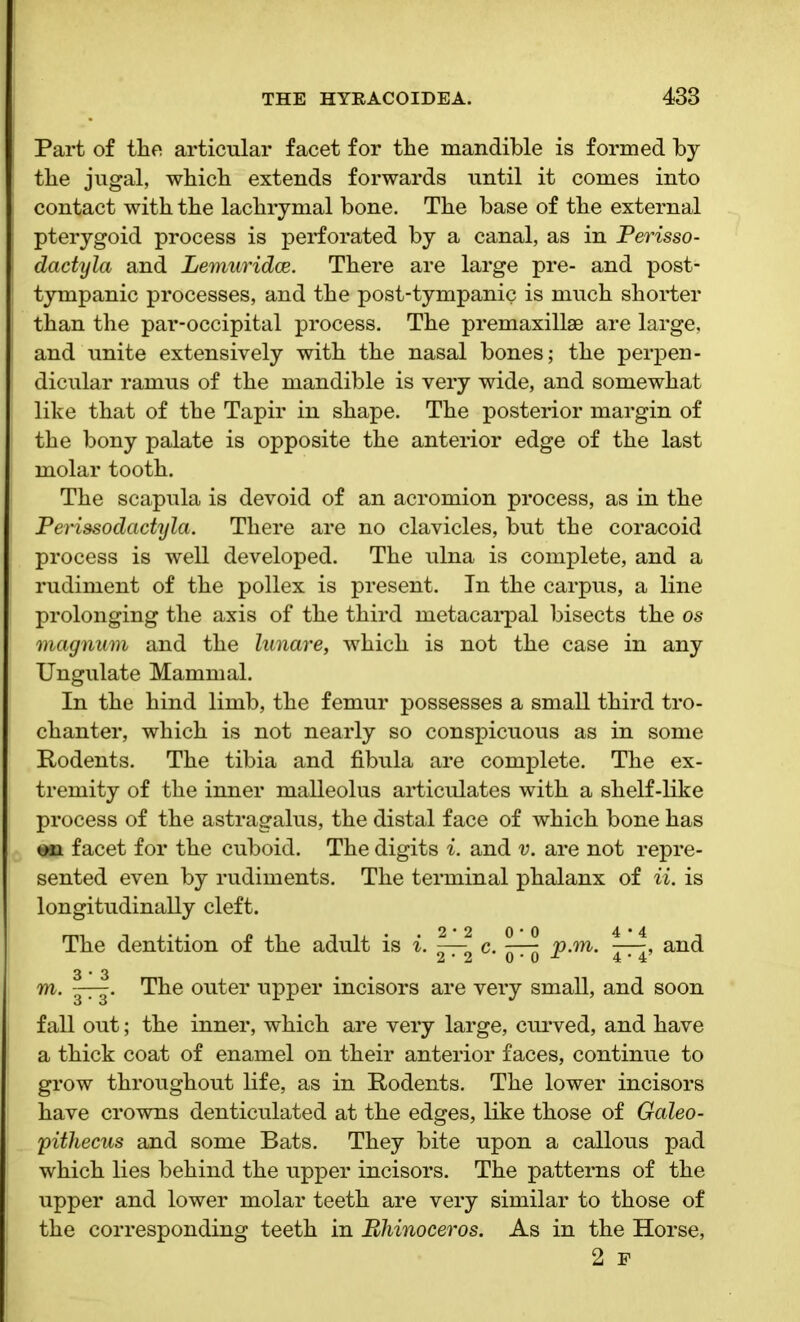 Part of the articular facet for the mandible is formed by the jugal, which extends forwards until it comes into contact with the lachrymal bone. The base of the external pterygoid process is perforated by a canal, as in Perisso- dactyla and Lemuridce. There are large pre- and post- tympanic processes, and the post-tympanic is much shorter than the par-occipital process. The premaxillae are large, and unite extensively with the nasal bones; the perpen- dicular ramus of the mandible is very wide, and somewhat like that of the Tapir in shape. The posterior margin of the bony palate is opposite the anterior edge of the last molar tooth. The scapula is devoid of an acromion process, as in the Perissodactyla. There are no clavicles, but the coracoid process is well developed. The ulna is complete, and a rudiment of the pollex is present. In the carpus, a line prolonging the axis of the third metacarpal bisects the os magnum and the lunare, which is not the case in any Ungulate Mammal. In the hind limb, the femur possesses a small third tro- chanter, which is not nearly so conspicuous as in some Rodents. The tibia and fibula are complete. The ex- tremity of the inner malleolus articulates with a shelf-like process of the astragalus, the distal face of which bone has on facet for the cuboid. The digits i. and v. are not repre- sented even by rudiments. The terminal phalanx of ii. is longitudinally cleft. The dentition of the adult is i. c. p.m. and 2*2 0 * 0 4 * 4 3*3 m. The outer upper incisors are very small, and soon fall out; the inner, which are very large, curved, and have a thick coat of enamel on their anterior faces, continue to grow throughout life, as in Rodents. The lower incisors have crowns denticulated at the edges, like those of Galeo- pithecus and some Bats. They bite upon a callous pad which lies behind the upper incisors. The patterns of the upper and lower molar teeth are very similar to those of the corresponding teeth in Rhinoceros. As in the Horse, 2 p