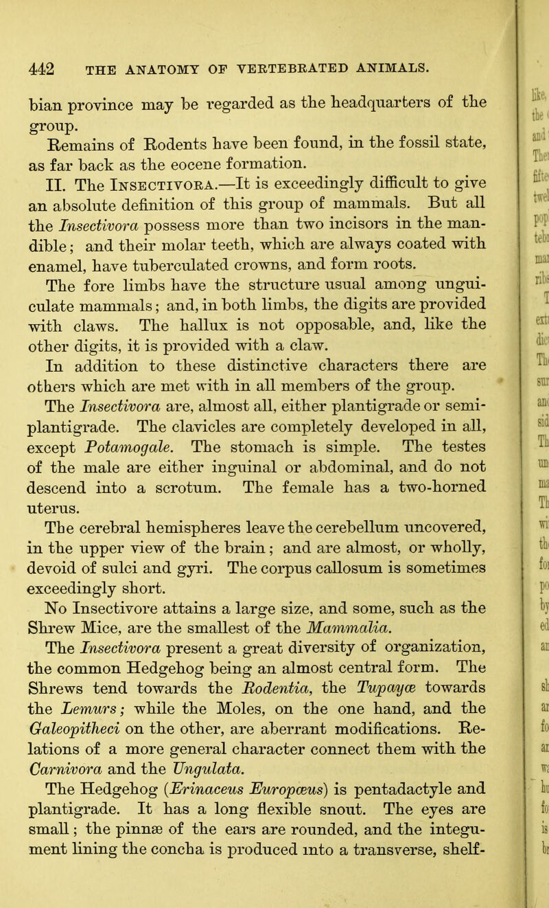 bian province may be regarded as the headquarters of the group. Remains of Rodents have been found, in the fossil state, as far back as the eocene formation. II. The Insectivora.—It is exceedingly difficult to give an absolute definition of this group of mammals. But all the Insectivora possess more than two incisors in the man- dible; and their molar teeth, which are always coated with enamel, have tuberculated crowns, and form roots. The fore limbs have the structure usual among ungui- culate mammals; and, in both limbs, the digits are provided with claws. The hallux is not opposable, and, like the other digits, it is provided with a claw. In addition to these distinctive characters there are others which are met with in all members of the group. The Insectivora are, almost all, either plantigrade or semi- plantigrade. The clavicles are completely developed in all, except Potamogale. The stomach is simple. The testes of the male are either inguinal or abdominal, and do not descend into a scrotum. The female has a two-horned uterus. The cerebral hemispheres leave the cerebellum uncovered, in the upper view of the brain; and are almost, or wholly, devoid of sulci and gyri. The corpus callosum is sometimes exceedingly short. No Insectivore attains a large size, and some, such as the Shrew Mice, are the smallest of the Mammalia. The Insectivora present a great diversity of organization, the common Hedgehog being an almost central form. The Shrews tend towards the Rodentia, the Tupayce towards the Lemurs; while the Moles, on the one hand, and the Galeopitheci on the other, are aberrant modifications. Re- lations of a more general character connect them with the Carnivora and the Ungulata. The Hedgehog {Erinaceus Europceus) is pentadactyle and plantigrade. It has a long flexible snout. The eyes are small; the pinnae of the ears are rounded, and the integu- ment lining the concha is produced into a transverse, shelf-