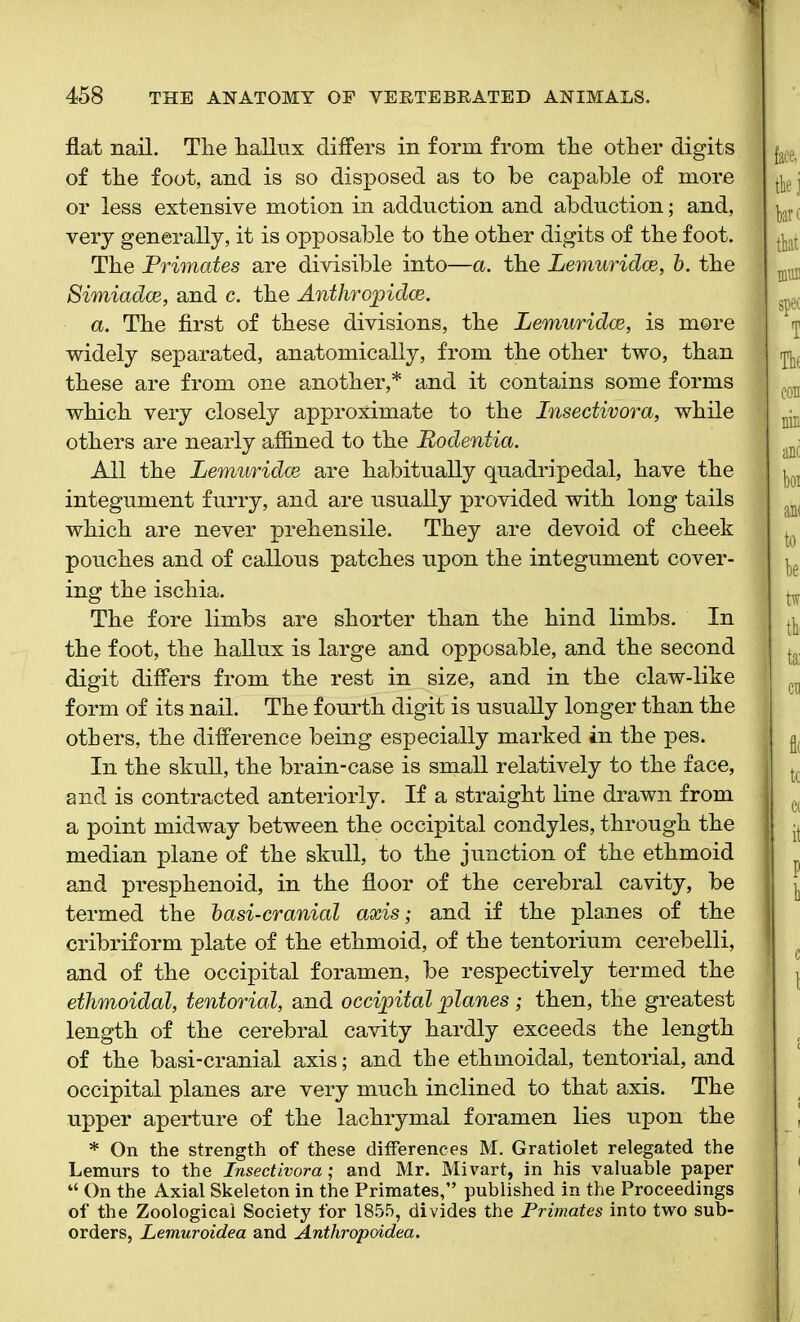 flat nail. Tlie hallux differs in form from tlie other digits of the foot, and is so disposed as to he capable of more or less extensive motion in adduction and abduction; and, very generally, it is opposable to the other digits of the foot. The Primates are divisible into—a. the Lemuridce, b. the Simiadce, and c. the Anthropidce. a. The first of these divisions, the Lemwridce, is more widely separated, anatomically, from the other two, than these are from one another,* and it contains some forms which very closely approximate to the Insectivora, while others are nearly affined to the Rodentia. All the Lemuridce are habitually quadripedal, have the integument furry, and are usually provided with long tails which are never prehensile. They are devoid of cheek pouches and of callous patches upon the integument cover- ing the ischia. The fore limbs are shorter than the hind limbs. In the foot, the hallux is large and opposable, and the second digit differs from the rest in size, and in the claw-like form of its nail. The fourth digit is usually longer than the others, the difference being especially marked in the pes. In the skull, the brain-case is small relatively to the face, and is contracted anteriorly. If a straight line drawn from a point midway between the occipital condyles, through the median plane of the skull, to the junction of the ethmoid and presphenoid, in the floor of the cerebral cavity, be termed the basi-cranial axis; and if the planes of the cribriform plate of the ethmoid, of the tentorium cerebelli, and of the occipital foramen, be respectively termed the ethmoidal, tentorial, and occipital planes; then, the greatest length of the cerebral cavity hardly exceeds the length of the basi-cranial axis; and the ethmoidal, tentorial, and occipital planes are very much inclined to that axis. The upper aperture of the lachrymal foramen lies upon the * On the strength of these differences M. Gratiolet relegated the Lemurs to the Insectivora; and Mr. Mivart, in his valuable paper “ On the Axial Skeleton in the Primates,” published in the Proceedings of the Zoological Society for 1855, divides the Primates into two sub- orders, Lemuroidea and Anthropoidea.